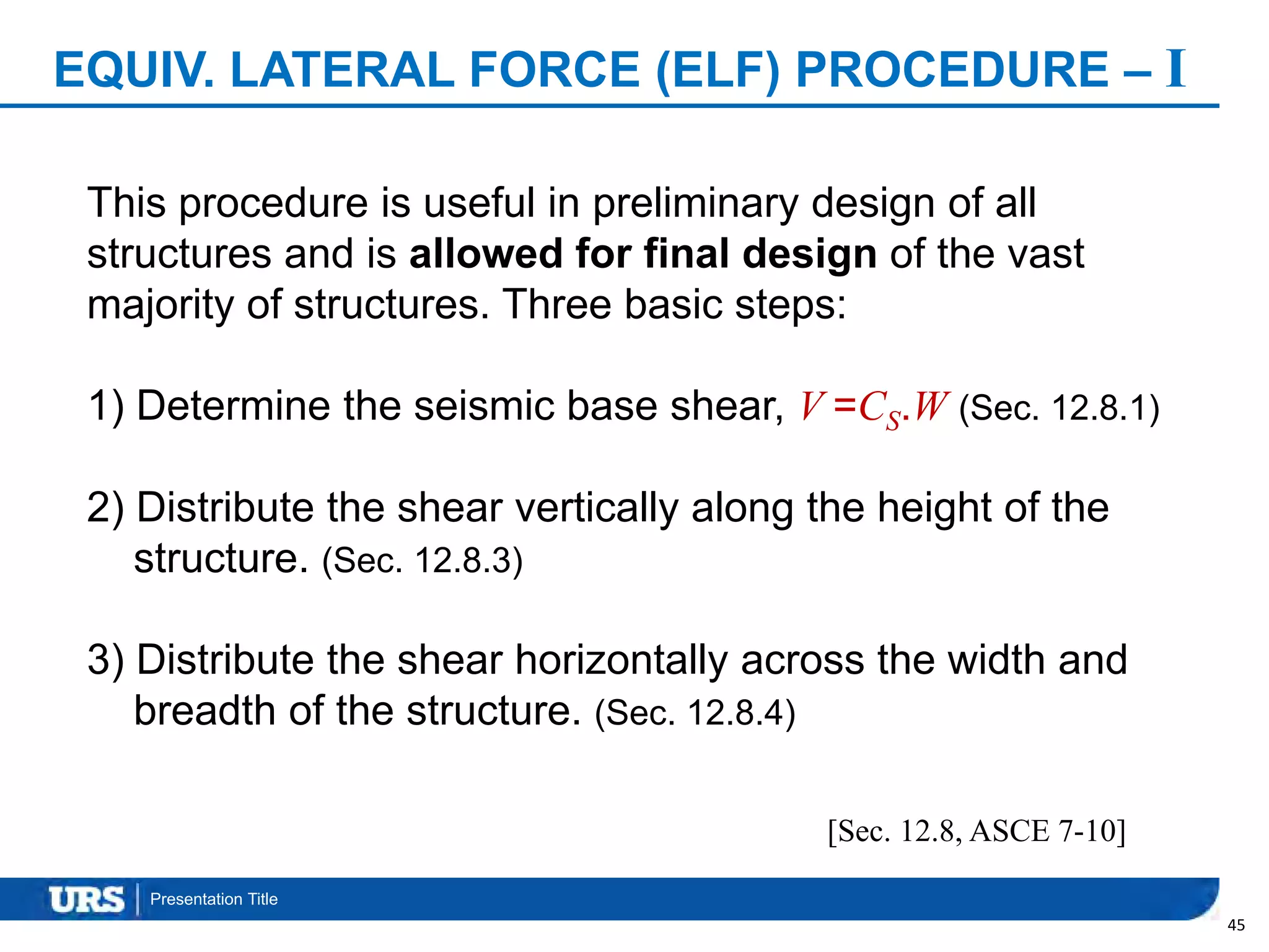 Presentation Title
EQUIV. LATERAL FORCE (ELF) PROCEDURE – I
45
This procedure is useful in preliminary design of all
structures and is allowed for final design of the vast
majority of structures. Three basic steps:
1) Determine the seismic base shear, V =CS.W (Sec. 12.8.1)
2) Distribute the shear vertically along the height of the
structure. (Sec. 12.8.3)
3) Distribute the shear horizontally across the width and
breadth of the structure. (Sec. 12.8.4)
[Sec. 12.8, ASCE 7-10]
 