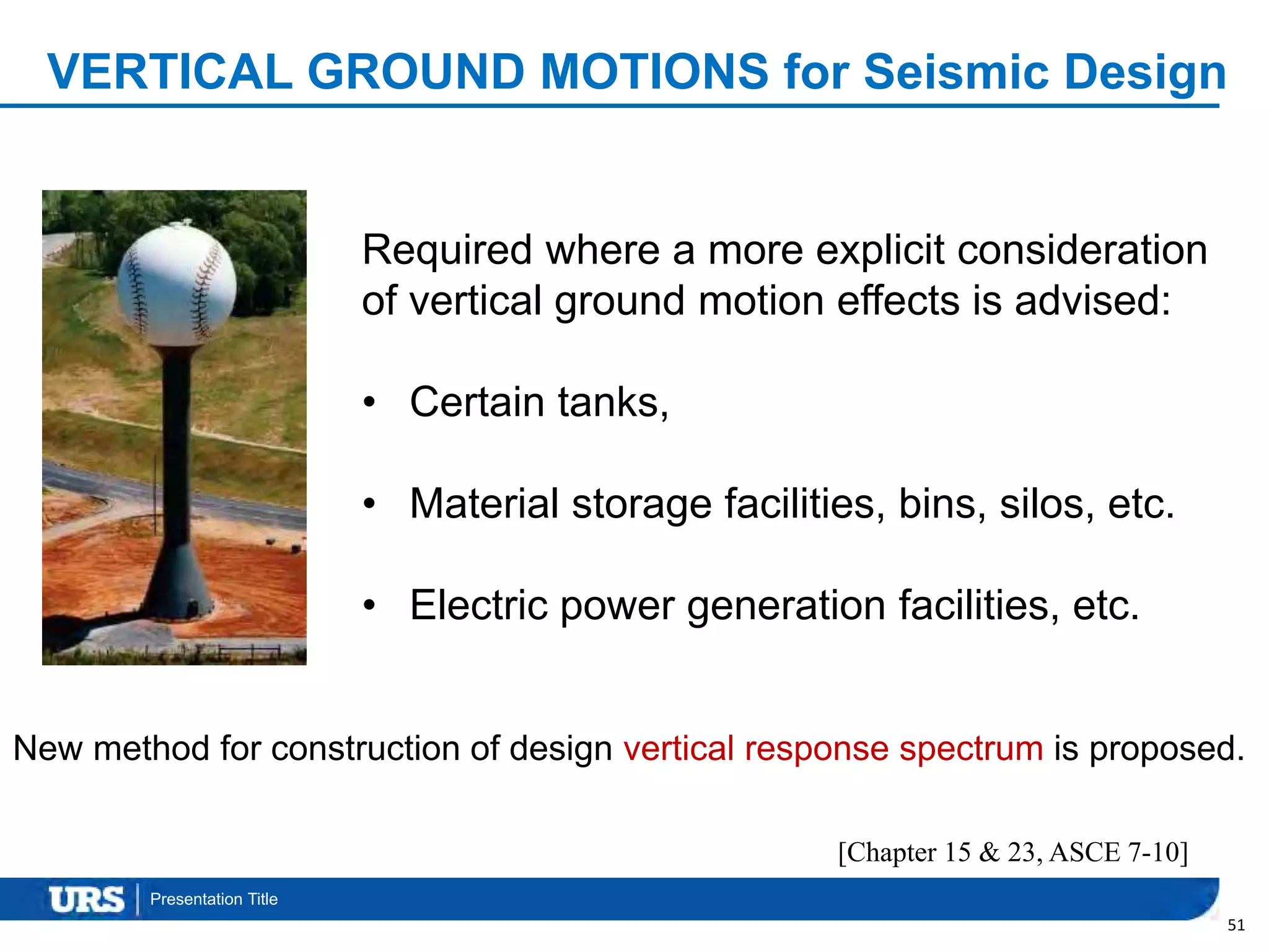 Presentation Title
VERTICAL GROUND MOTIONS for Seismic Design
51
Required where a more explicit consideration
of vertical ground motion effects is advised:
• Certain tanks,
• Material storage facilities, bins, silos, etc.
• Electric power generation facilities, etc.
New method for construction of design vertical response spectrum is proposed.
[Chapter 15 & 23, ASCE 7-10]
 