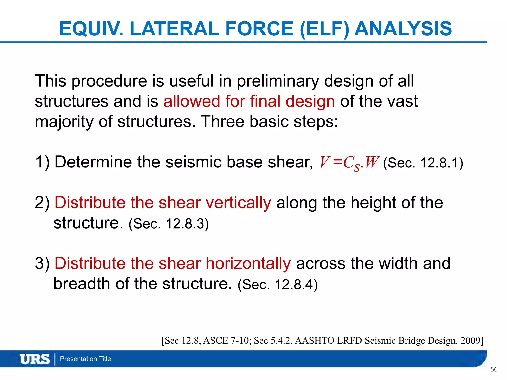 Presentation Title
EQUIV. LATERAL FORCE (ELF) ANALYSIS
56
This procedure is useful in preliminary design of all
structures and is allowed for final design of the vast
majority of structures. Three basic steps:
1) Determine the seismic base shear, V =CS.W (Sec. 12.8.1)
2) Distribute the shear vertically along the height of the
structure. (Sec. 12.8.3)
3) Distribute the shear horizontally across the width and
breadth of the structure. (Sec. 12.8.4)
[Sec 12.8, ASCE 7-10; Sec 5.4.2, AASHTO LRFD Seismic Bridge Design, 2009]
 