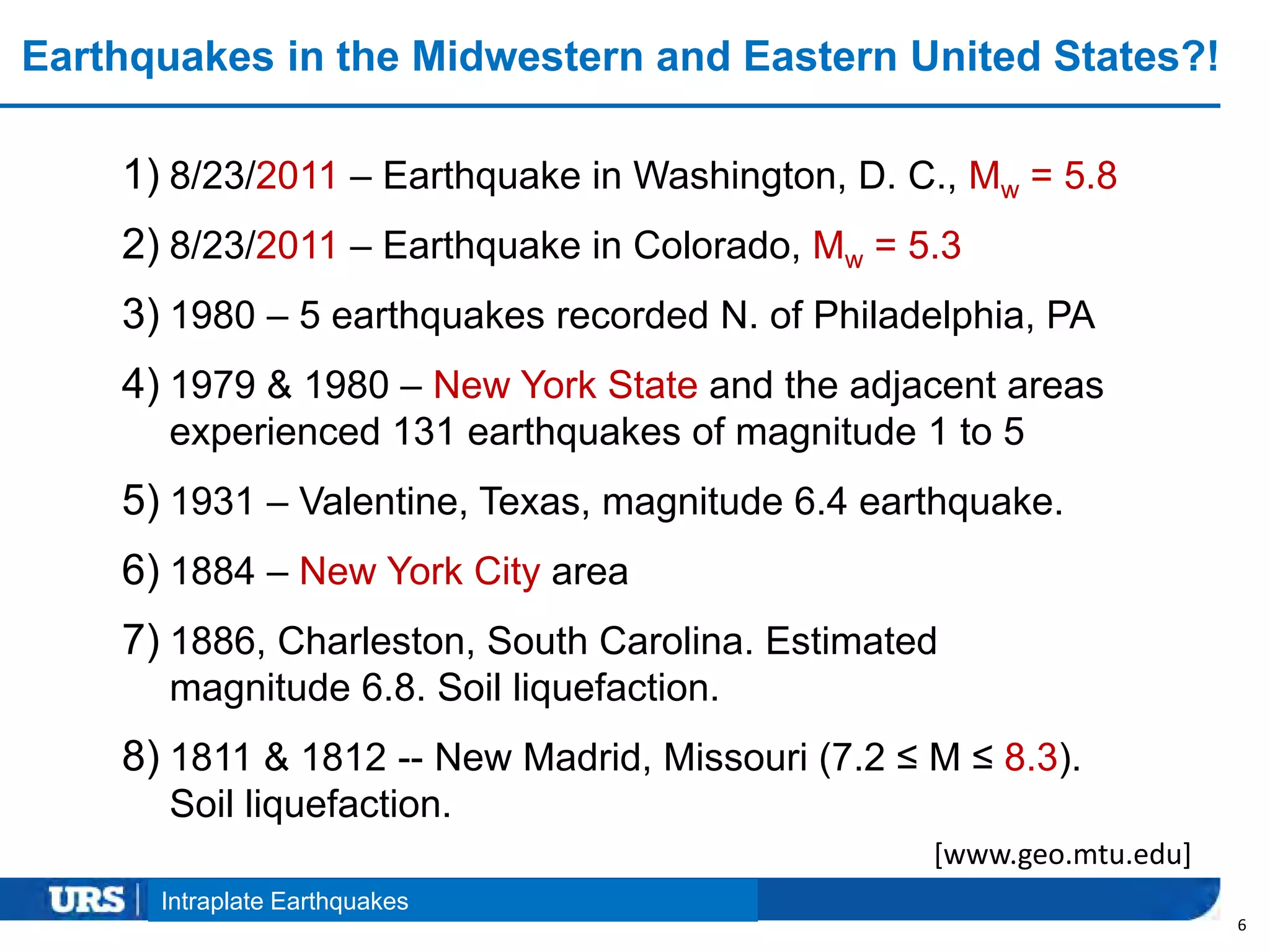 Presentation Title
Earthquakes in the Midwestern and Eastern United States?!
6
Intraplate Earthquakes
1) 8/23/2011 – Earthquake in Washington, D. C., Mw = 5.8
2) 8/23/2011 – Earthquake in Colorado, Mw = 5.3
3) 1980 – 5 earthquakes recorded N. of Philadelphia, PA
4) 1979 & 1980 – New York State and the adjacent areas
experienced 131 earthquakes of magnitude 1 to 5
5) 1931 – Valentine, Texas, magnitude 6.4 earthquake.
6) 1884 – New York City area
7) 1886, Charleston, South Carolina. Estimated
magnitude 6.8. Soil liquefaction.
8) 1811 & 1812 -- New Madrid, Missouri (7.2 ≤ M ≤ 8.3).
Soil liquefaction.
[www.geo.mtu.edu]
 