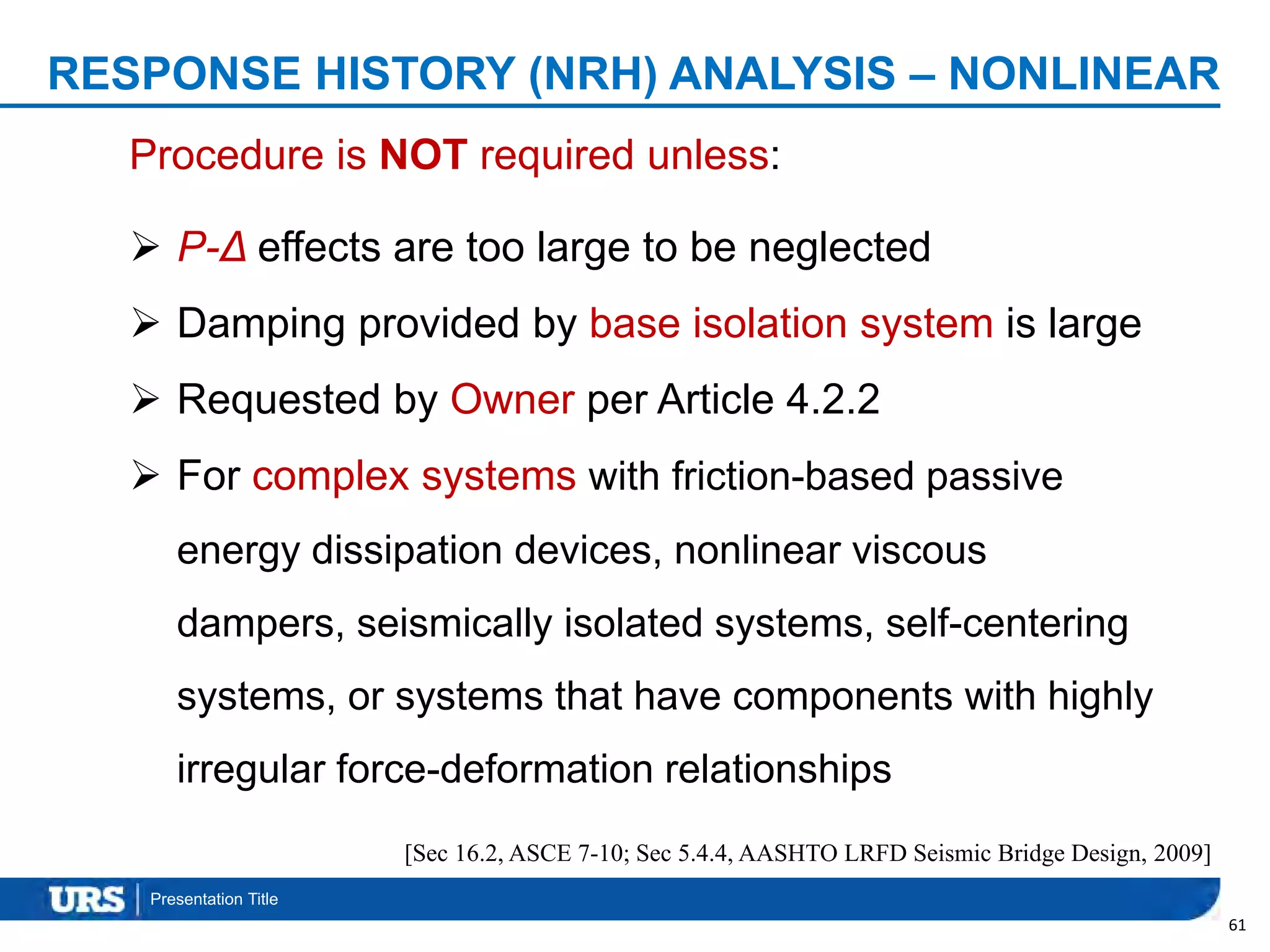 Presentation Title
61
Procedure is NOT required unless:
 P-Δ effects are too large to be neglected
 Damping provided by base isolation system is large
 Requested by Owner per Article 4.2.2
 For complex systems with friction-based passive
energy dissipation devices, nonlinear viscous
dampers, seismically isolated systems, self-centering
systems, or systems that have components with highly
irregular force-deformation relationships
RESPONSE HISTORY (NRH) ANALYSIS – NONLINEAR
[Sec 16.2, ASCE 7-10; Sec 5.4.4, AASHTO LRFD Seismic Bridge Design, 2009]
 