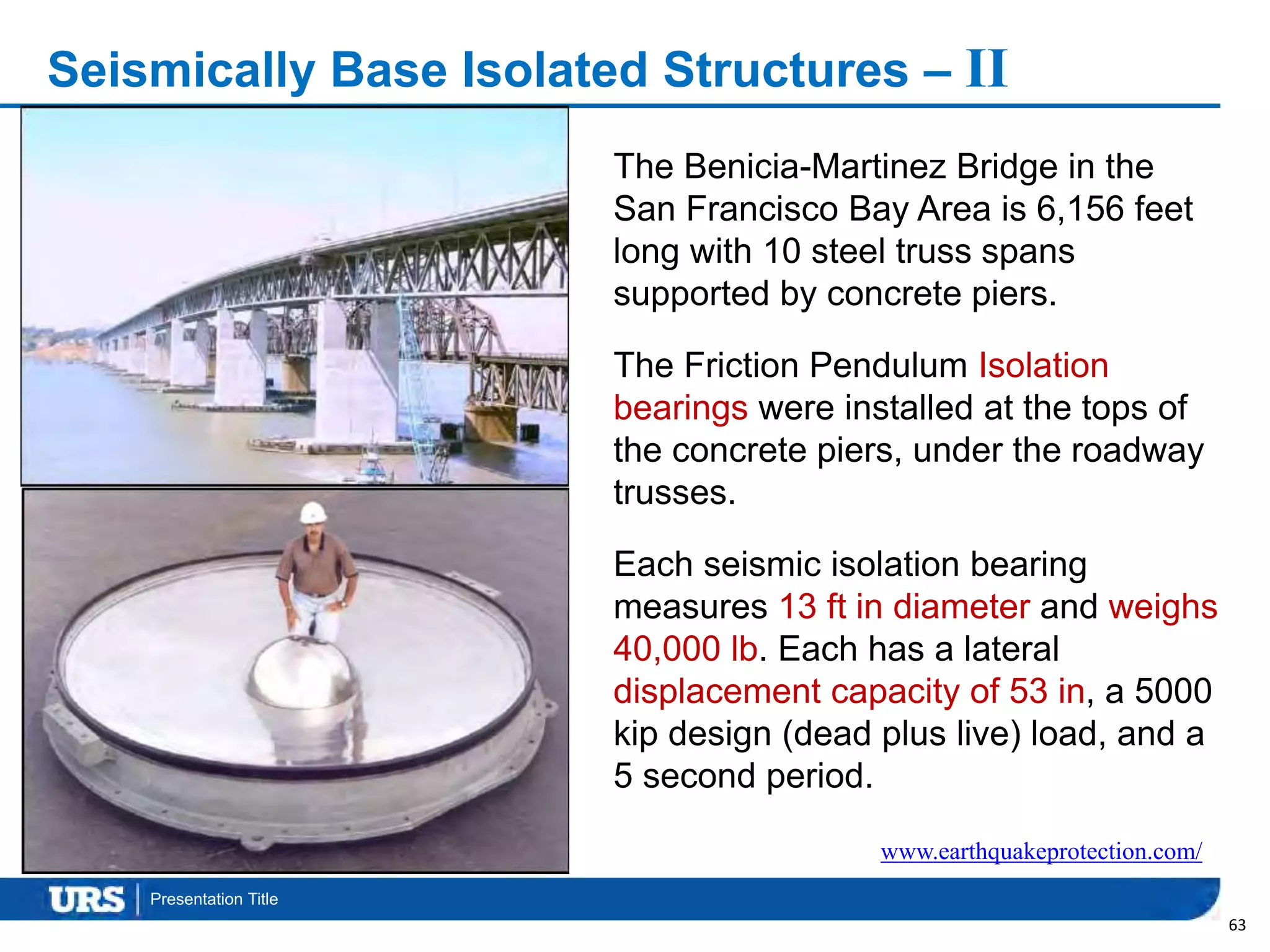 Presentation Title
Seismically Base Isolated Structures – II
63
The Benicia-Martinez Bridge in the
San Francisco Bay Area is 6,156 feet
long with 10 steel truss spans
supported by concrete piers.
The Friction Pendulum Isolation
bearings were installed at the tops of
the concrete piers, under the roadway
trusses.
Each seismic isolation bearing
measures 13 ft in diameter and weighs
40,000 lb. Each has a lateral
displacement capacity of 53 in, a 5000
kip design (dead plus live) load, and a
5 second period.
www.earthquakeprotection.com/
 
