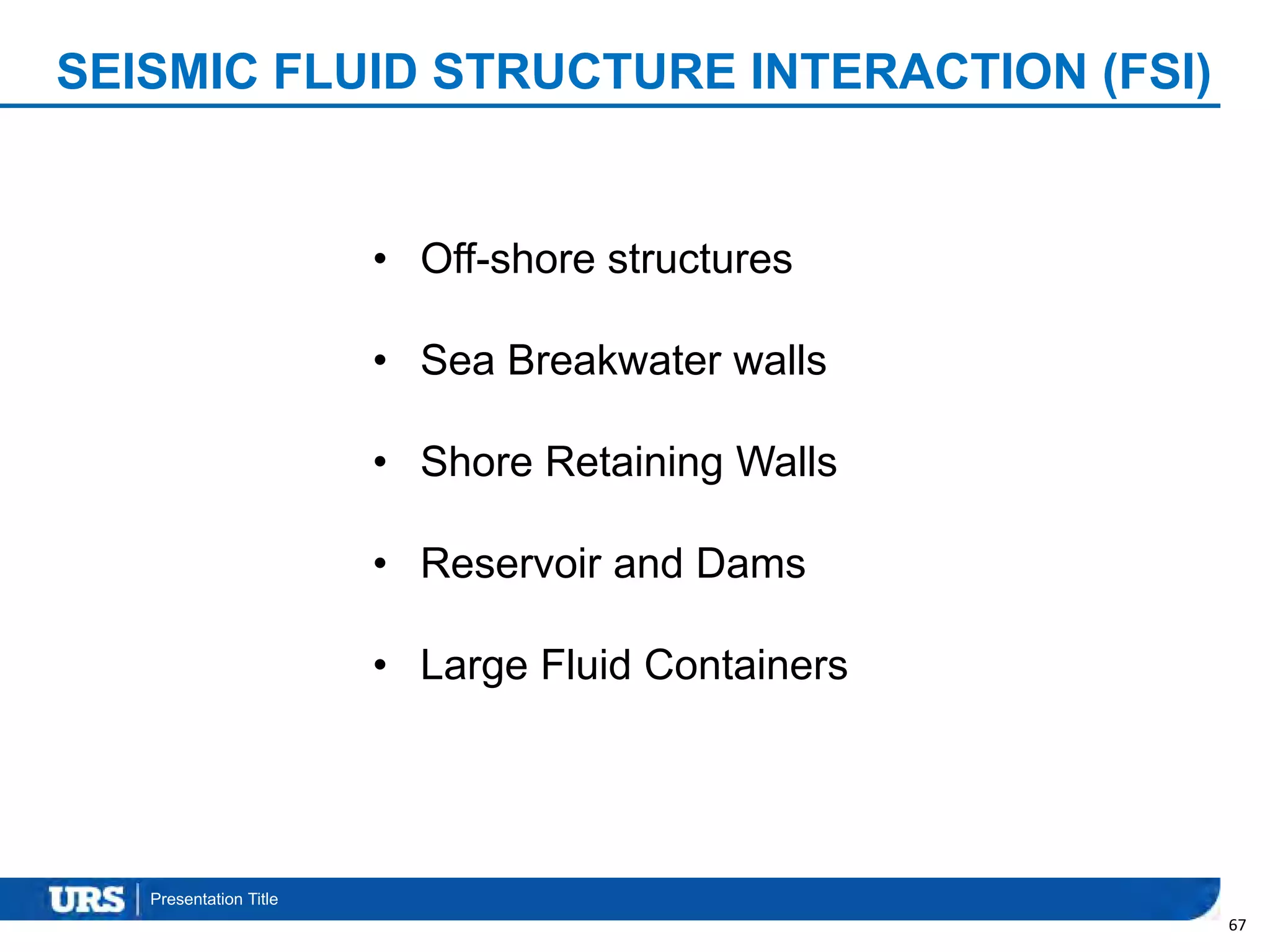 Presentation Title
SEISMIC FLUID STRUCTURE INTERACTION (FSI)
67
• Off-shore structures
• Sea Breakwater walls
• Shore Retaining Walls
• Reservoir and Dams
• Large Fluid Containers
 