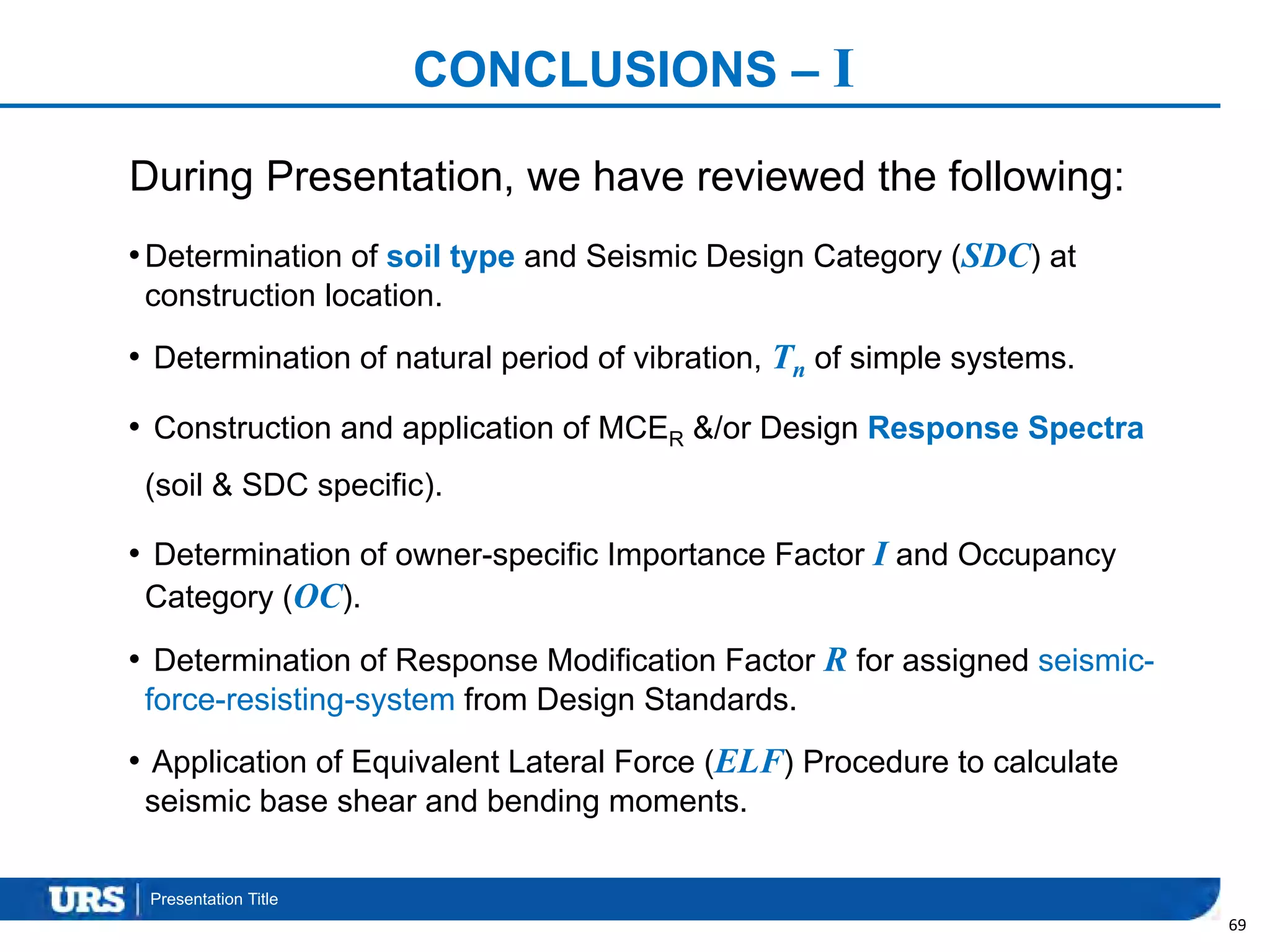 Presentation Title
CONCLUSIONS – I
•Determination of soil type and Seismic Design Category (SDC) at
construction location.
• Determination of natural period of vibration, Tn of simple systems.
• Construction and application of MCER &/or Design Response Spectra
(soil & SDC specific).
• Determination of owner-specific Importance Factor I and Occupancy
Category (OC).
• Determination of Response Modification Factor R for assigned seismic-
force-resisting-system from Design Standards.
• Application of Equivalent Lateral Force (ELF) Procedure to calculate
seismic base shear and bending moments.
69
During Presentation, we have reviewed the following:
 