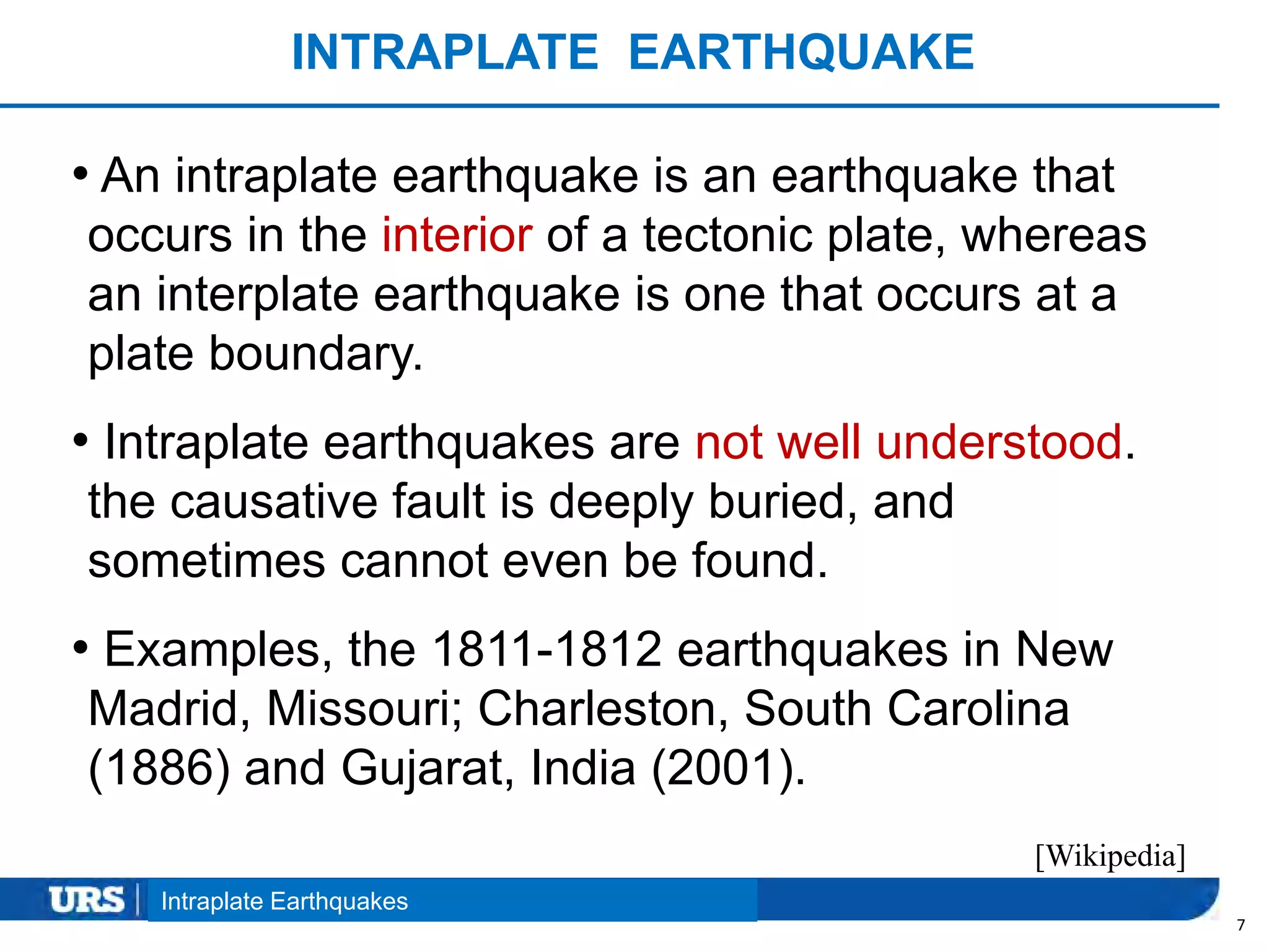 Presentation Title
INTRAPLATE EARTHQUAKE
7
• An intraplate earthquake is an earthquake that
occurs in the interior of a tectonic plate, whereas
an interplate earthquake is one that occurs at a
plate boundary.
• Intraplate earthquakes are not well understood.
the causative fault is deeply buried, and
sometimes cannot even be found.
• Examples, the 1811-1812 earthquakes in New
Madrid, Missouri; Charleston, South Carolina
(1886) and Gujarat, India (2001).
Intraplate Earthquakes
[Wikipedia]
 