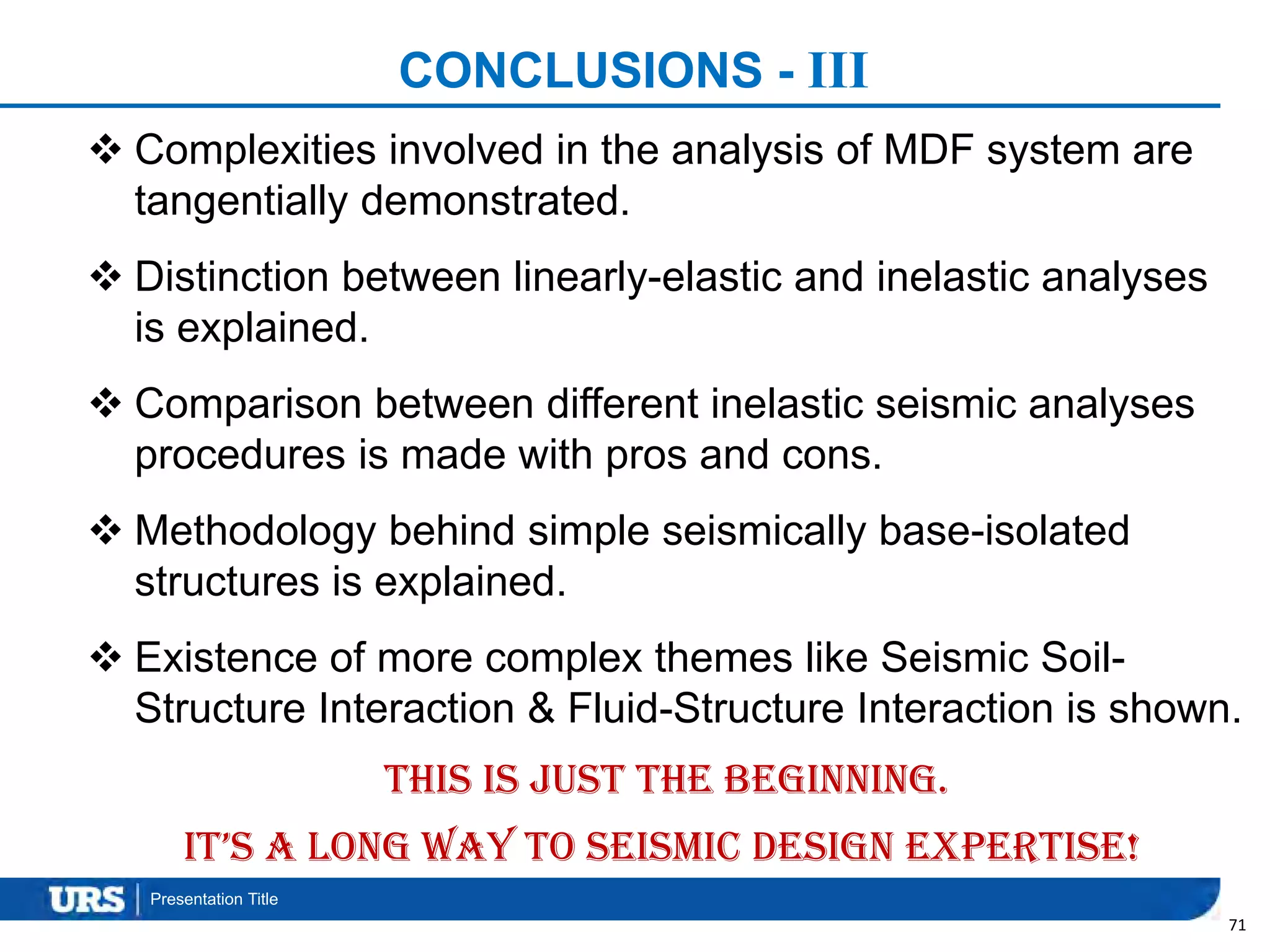 Presentation Title
CONCLUSIONS - III
71
This is just the beginning.
It’s a long way to seismic design expertise!
 Complexities involved in the analysis of MDF system are
tangentially demonstrated.
 Distinction between linearly-elastic and inelastic analyses
is explained.
 Comparison between different inelastic seismic analyses
procedures is made with pros and cons.
 Methodology behind simple seismically base-isolated
structures is explained.
 Existence of more complex themes like Seismic Soil-
Structure Interaction & Fluid-Structure Interaction is shown.
 
