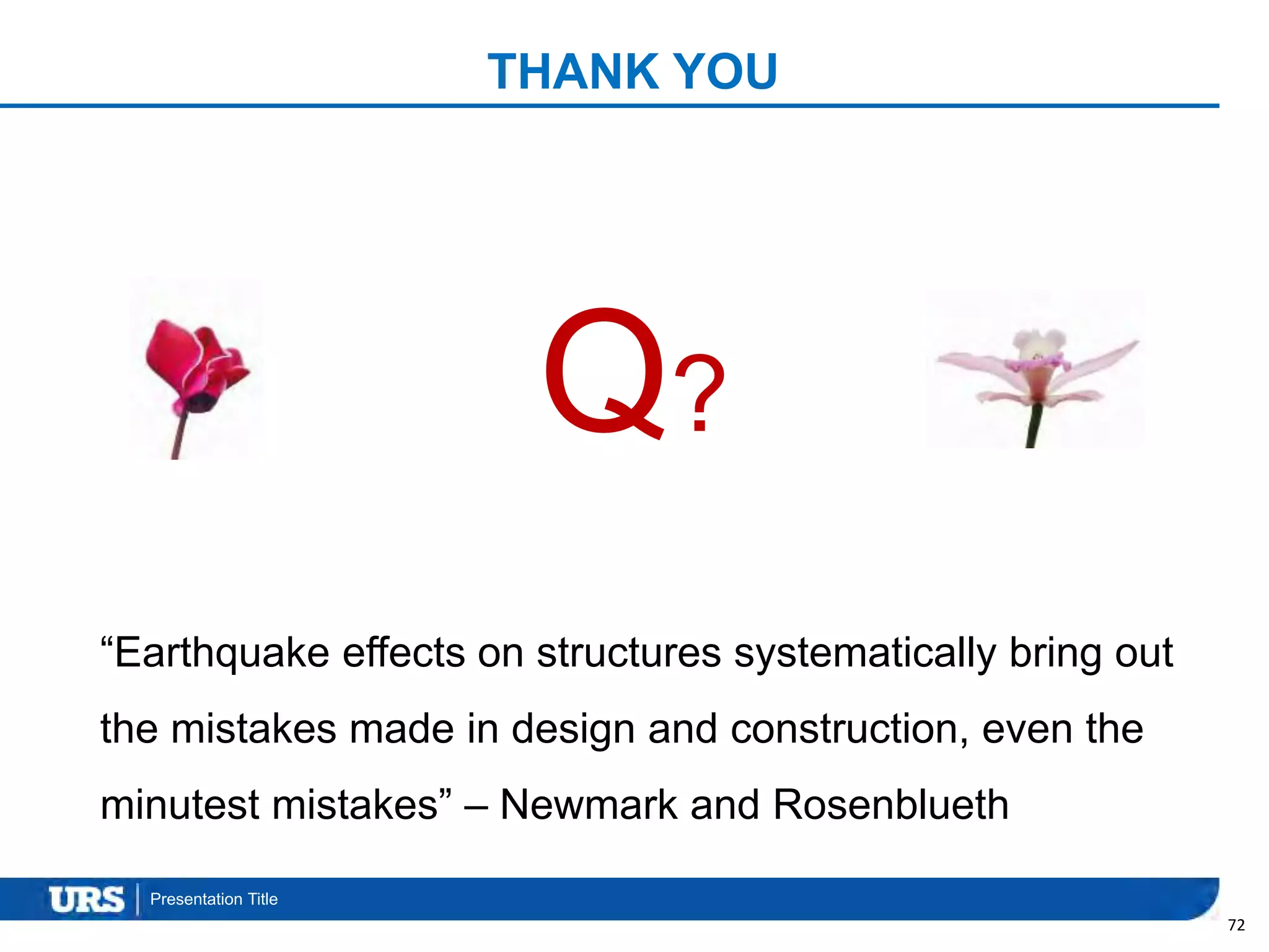 Presentation Title
THANK YOU
72
“Earthquake effects on structures systematically bring out
the mistakes made in design and construction, even the
minutest mistakes” – Newmark and Rosenblueth
Q?
 