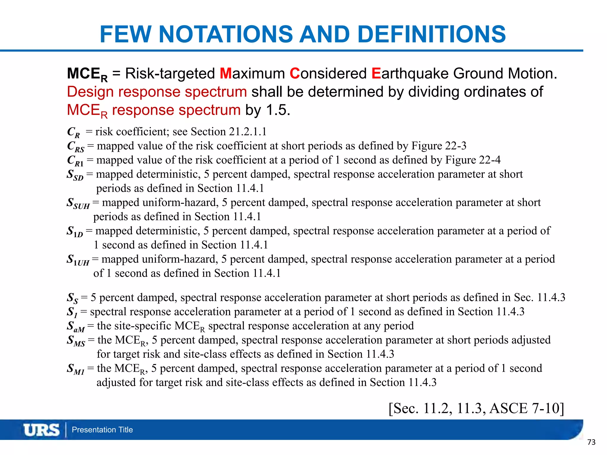 Presentation Title
FEW NOTATIONS AND DEFINITIONS
73
[Sec. 11.2, 11.3, ASCE 7-10]
MCER = Risk-targeted Maximum Considered Earthquake Ground Motion.
Design response spectrum shall be determined by dividing ordinates of
MCER response spectrum by 1.5.
CR = risk coefficient; see Section 21.2.1.1
CRS = mapped value of the risk coefficient at short periods as defined by Figure 22-3
CR1 = mapped value of the risk coefficient at a period of 1 second as defined by Figure 22-4
SSD = mapped deterministic, 5 percent damped, spectral response acceleration parameter at short
periods as defined in Section 11.4.1
SSUH = mapped uniform-hazard, 5 percent damped, spectral response acceleration parameter at short
periods as defined in Section 11.4.1
S1D = mapped deterministic, 5 percent damped, spectral response acceleration parameter at a period of
1 second as defined in Section 11.4.1
S1UH = mapped uniform-hazard, 5 percent damped, spectral response acceleration parameter at a period
of 1 second as defined in Section 11.4.1
SS = 5 percent damped, spectral response acceleration parameter at short periods as defined in Sec. 11.4.3
S1 = spectral response acceleration parameter at a period of 1 second as defined in Section 11.4.3
SaM = the site-specific MCER spectral response acceleration at any period
SMS = the MCER, 5 percent damped, spectral response acceleration parameter at short periods adjusted
for target risk and site-class effects as defined in Section 11.4.3
SM1 = the MCER, 5 percent damped, spectral response acceleration parameter at a period of 1 second
adjusted for target risk and site-class effects as defined in Section 11.4.3
 