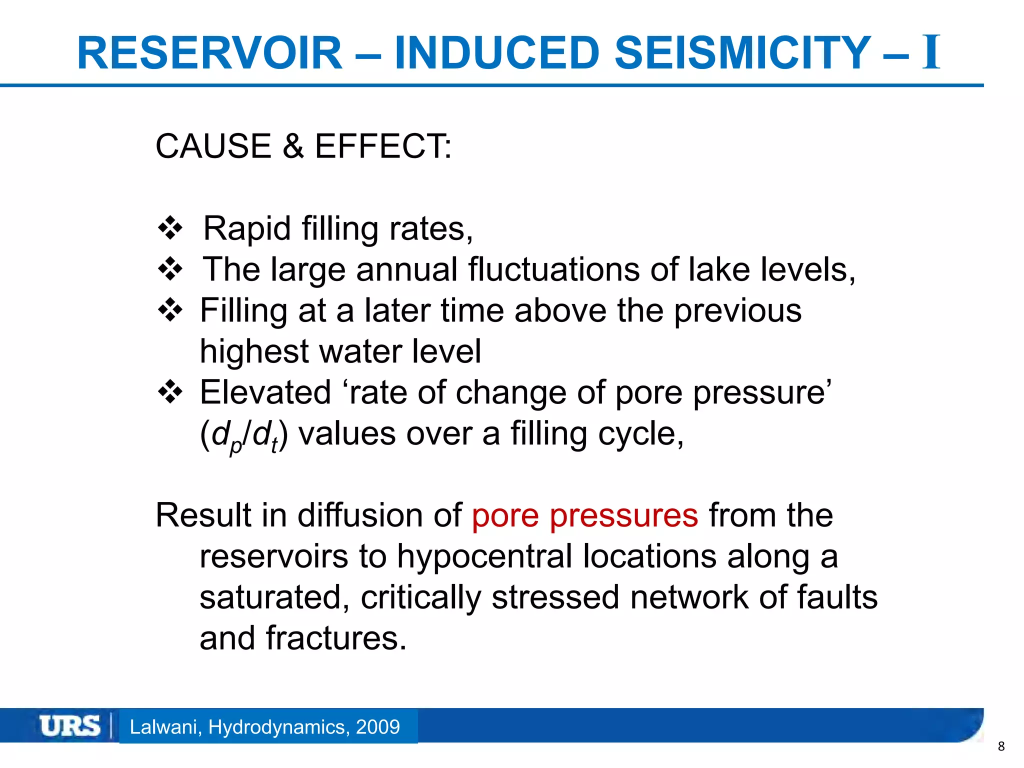 Presentation Title
RESERVOIR – INDUCED SEISMICITY – I
8
Lalwani, Hydrodynamics, 2009
CAUSE & EFFECT:
 Rapid filling rates,
 The large annual fluctuations of lake levels,
 Filling at a later time above the previous
highest water level
 Elevated ‘rate of change of pore pressure’
(dp/dt) values over a filling cycle,
Result in diffusion of pore pressures from the
reservoirs to hypocentral locations along a
saturated, critically stressed network of faults
and fractures.
 