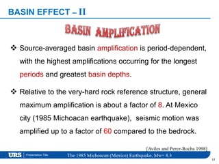 Presentation Title
 Source-averaged basin amplification is period-dependent,
with the highest amplifications occurring for the longest
periods and greatest basin depths.
 Relative to the very-hard rock reference structure, general
maximum amplification is about a factor of 8. At Mexico
city (1985 Michoacan earthquake), seismic motion was
amplified up to a factor of 60 compared to the bedrock.
[Aviles and Perez-Rocha 1998]
12
BASIN EFFECT – II
The 1985 Michoacan (Mexico) Earthquake, Mw= 8.3
 