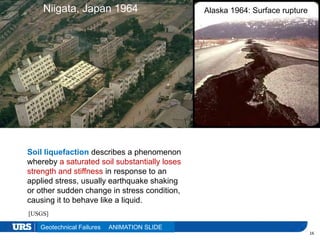 Presentation Title
16
Niigata, Japan 1964 Alaska 1964: Surface rupture
Geotechnical Failures
[USGS]
Soil liquefaction describes a phenomenon
whereby a saturated soil substantially loses
strength and stiffness in response to an
applied stress, usually earthquake shaking
or other sudden change in stress condition,
causing it to behave like a liquid.
ANIMATION SLIDE
 