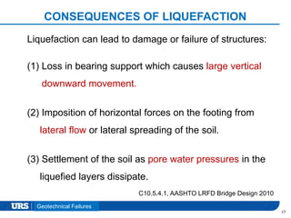 Presentation Title
CONSEQUENCES OF LIQUEFACTION
17
Liquefaction can lead to damage or failure of structures:
(1) Loss in bearing support which causes large vertical
downward movement.
(2) Imposition of horizontal forces on the footing from
lateral flow or lateral spreading of the soil.
(3) Settlement of the soil as pore water pressures in the
liquefied layers dissipate.
C10.5.4.1, AASHTO LRFD Bridge Design 2010
Geotechnical Failures
 