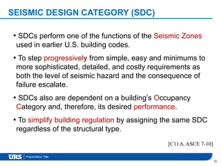 Presentation Title
SEISMIC DESIGN CATEGORY (SDC)
25
• SDCs perform one of the functions of the Seismic Zones
used in earlier U.S. building codes.
• To step progressively from simple, easy and minimums to
more sophisticated, detailed, and costly requirements as
both the level of seismic hazard and the consequence of
failure escalate.
• SDCs also are dependent on a building’s Occupancy
Category and, therefore, its desired performance.
• To simplify building regulation by assigning the same SDC
regardless of the structural type.
[C11.6, ASCE 7-10]
 