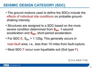 Presentation Title
SEISMIC DESIGN CATEGORY (SDC)
26
[C11.6, ASCE 7-10]
• The ground motions used to define the SDCs include the
effects of individual site conditions on probable ground-
shaking intensity.
• Structures are assigned to a SDC based on the more
severe condition determined from SM1, 1-second
acceleration and SMS, short-period acceleration.
• For SDC E, SM1 > 1.125g. This generally occurs in
near-fault area, i.e., less than 15 miles from fault-rupture.
• Most SDC F occur over liquefiable soil (Soil type F).
 