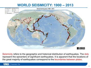 Presentation Title
3
Seismicity refers to the geographic and historical distribution of earthquakes. The dots
represent the epicenters of significant earthquakes. It is apparent that the locations of
the great majority of earthquakes correspond to the boundaries between plates.
WORLD SEISMICITY: 1900 – 2013
 