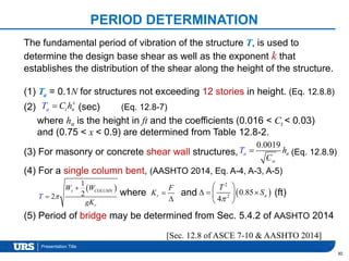 Presentation Title
PERIOD DETERMINATION
30
The fundamental period of vibration of the structure T, is used to
determine the design base shear as well as the exponent k that
establishes the distribution of the shear along the height of the structure.
(1) Ta = 0.1N for structures not exceeding 12 stories in height. (Eq. 12.8.8)
(2) (sec) (Eq. 12.8-7)
where hn is the height in ft and the coefficients (0.016 < Ct < 0.03)
and (0.75 < x < 0.9) are determined from Table 12.8-2.
(3) For masonry or concrete shear wall structures, (Eq. 12.8.9)
(4) For a single column bent, (AASHTO 2014, Eq. A-4, A-3, A-5)
where and (ft)
(5) Period of bridge may be determined from Sec. 5.4.2 of AASHTO 2014
[Sec. 12.8 of ASCE 7-10 & AASHTO 2014]
ta
x
nT C h
0.0019
w
a nT h
C

 
1
22
s COLUMN
r
W W
T
gK


 r
F
K 

 
2
2
0.85
4
a
T
S

 
   
 
 