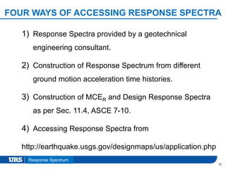 Presentation Title
FOUR WAYS OF ACCESSING RESPONSE SPECTRA
1) Response Spectra provided by a geotechnical
engineering consultant.
2) Construction of Response Spectrum from different
ground motion acceleration time histories.
3) Construction of MCER and Design Response Spectra
as per Sec. 11.4, ASCE 7-10.
4) Accessing Response Spectra from
http://earthquake.usgs.gov/designmaps/us/application.php
31
Response Spectrum
 