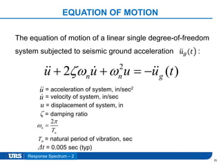Presentation Title
EQUATION OF MOTION
35
2
2 ( )n n gu u u u t    
The equation of motion of a linear single degree-of-freedom
system subjected to seismic ground acceleration :𝑢 𝑔(𝑡
= acceleration of system, in/sec2
= velocity of system, in/sec
u = displacement of system, in
ζ = damping ratio
2
n
nT

 
Tn = natural period of vibration, sec
Δt = 0.005 sec (typ)
Response Spectrum – 2
u
u
 