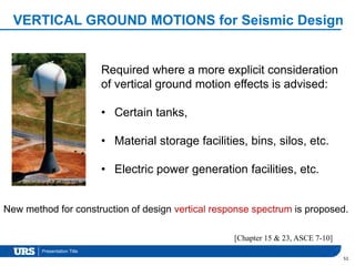 Presentation Title
VERTICAL GROUND MOTIONS for Seismic Design
51
Required where a more explicit consideration
of vertical ground motion effects is advised:
• Certain tanks,
• Material storage facilities, bins, silos, etc.
• Electric power generation facilities, etc.
New method for construction of design vertical response spectrum is proposed.
[Chapter 15 & 23, ASCE 7-10]
 