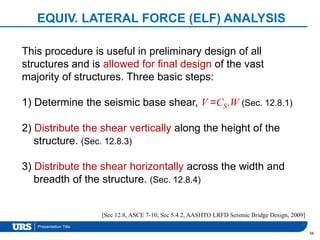 Presentation Title
EQUIV. LATERAL FORCE (ELF) ANALYSIS
56
This procedure is useful in preliminary design of all
structures and is allowed for final design of the vast
majority of structures. Three basic steps:
1) Determine the seismic base shear, V =CS.W (Sec. 12.8.1)
2) Distribute the shear vertically along the height of the
structure. (Sec. 12.8.3)
3) Distribute the shear horizontally across the width and
breadth of the structure. (Sec. 12.8.4)
[Sec 12.8, ASCE 7-10; Sec 5.4.2, AASHTO LRFD Seismic Bridge Design, 2009]
 
