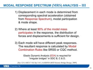 Presentation Title
MODAL RESPONSE SPECTRUM (MRS) ANALYSIS – III
59
1) Displacement in each mode is determined from
corresponding spectral acceleration (obtained
from Response Spectrum), modal participation
& mode shape.
2) Where at least 90% of the model mass
participates in the response, the distribution of
forces and displacements is sufficient for design.
3) Each mode will have different peak responses.
The resultant response is calculated by Modal
Combination Rules like SRSS or CQC method.
[Sec 12.9, ASCE 7-10; Sec 5.4.3, AASHTO LRFD Seismic Bridge Design, 2009]
Elastic Dynamic Analysis (EDA) is required for
“irregular bridges” in SDC B, C & D.
 