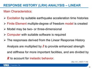 Presentation Title
60
Main Characteristics:
 Excitation by suitable earthquake acceleration time histories
 Finite Element multiple-degree of freedom model is created
 Model may be two- or three-dimensional
 Computer with suitable software is required
 The responses derived from the Linear Response History
Analysis are multiplied by I to provide enhanced strength
and stiffness for more important facilities, and are divided by
R to account for inelastic behavior.
[Sec 16.1, ASCE 7-10]
RESPONSE HISTORY (LRH) ANALYSIS – LINEAR
 