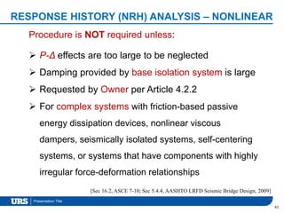 Presentation Title
61
Procedure is NOT required unless:
 P-Δ effects are too large to be neglected
 Damping provided by base isolation system is large
 Requested by Owner per Article 4.2.2
 For complex systems with friction-based passive
energy dissipation devices, nonlinear viscous
dampers, seismically isolated systems, self-centering
systems, or systems that have components with highly
irregular force-deformation relationships
RESPONSE HISTORY (NRH) ANALYSIS – NONLINEAR
[Sec 16.2, ASCE 7-10; Sec 5.4.4, AASHTO LRFD Seismic Bridge Design, 2009]
 