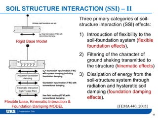 Presentation Title
SOIL STRUCTURE INTERACTION (SSI) – II
65
[FEMA 440, 2005]
Rigid Base Model
Flexible base, Kinematic Interaction &
Foundation Damping MODEL
Three primary categories of soil-
structure interaction (SSI) effects:
1) Introduction of flexibility to the
soil-foundation system (flexible
foundation effects),
2) Filtering of the character of
ground shaking transmitted to
the structure (kinematic effects)
3) Dissipation of energy from the
soil-structure system through
radiation and hysteretic soil
damping (foundation damping
effects).
 