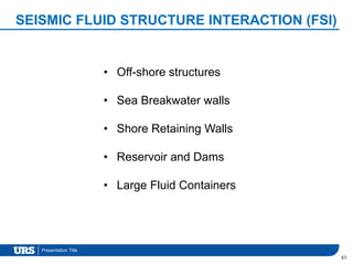 Presentation Title
SEISMIC FLUID STRUCTURE INTERACTION (FSI)
67
• Off-shore structures
• Sea Breakwater walls
• Shore Retaining Walls
• Reservoir and Dams
• Large Fluid Containers
 