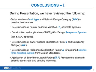 Presentation Title
CONCLUSIONS – I
•Determination of soil type and Seismic Design Category (SDC) at
construction location.
• Determination of natural period of vibration, Tn of simple systems.
• Construction and application of MCER &/or Design Response Spectra
(soil & SDC specific).
• Determination of owner-specific Importance Factor I and Occupancy
Category (OC).
• Determination of Response Modification Factor R for assigned seismic-
force-resisting-system from Design Standards.
• Application of Equivalent Lateral Force (ELF) Procedure to calculate
seismic base shear and bending moments.
69
During Presentation, we have reviewed the following:
 