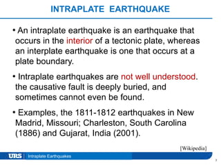 Presentation Title
INTRAPLATE EARTHQUAKE
7
• An intraplate earthquake is an earthquake that
occurs in the interior of a tectonic plate, whereas
an interplate earthquake is one that occurs at a
plate boundary.
• Intraplate earthquakes are not well understood.
the causative fault is deeply buried, and
sometimes cannot even be found.
• Examples, the 1811-1812 earthquakes in New
Madrid, Missouri; Charleston, South Carolina
(1886) and Gujarat, India (2001).
Intraplate Earthquakes
[Wikipedia]
 