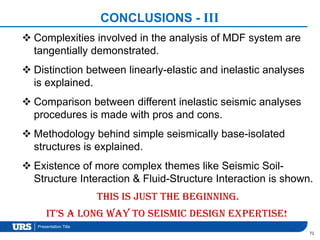 Presentation Title
CONCLUSIONS - III
71
This is just the beginning.
It’s a long way to seismic design expertise!
 Complexities involved in the analysis of MDF system are
tangentially demonstrated.
 Distinction between linearly-elastic and inelastic analyses
is explained.
 Comparison between different inelastic seismic analyses
procedures is made with pros and cons.
 Methodology behind simple seismically base-isolated
structures is explained.
 Existence of more complex themes like Seismic Soil-
Structure Interaction & Fluid-Structure Interaction is shown.
 