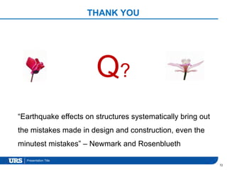 Presentation Title
THANK YOU
72
“Earthquake effects on structures systematically bring out
the mistakes made in design and construction, even the
minutest mistakes” – Newmark and Rosenblueth
Q?
 