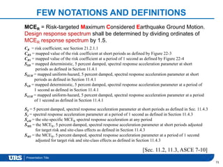 Presentation Title
FEW NOTATIONS AND DEFINITIONS
73
[Sec. 11.2, 11.3, ASCE 7-10]
MCER = Risk-targeted Maximum Considered Earthquake Ground Motion.
Design response spectrum shall be determined by dividing ordinates of
MCER response spectrum by 1.5.
CR = risk coefficient; see Section 21.2.1.1
CRS = mapped value of the risk coefficient at short periods as defined by Figure 22-3
CR1 = mapped value of the risk coefficient at a period of 1 second as defined by Figure 22-4
SSD = mapped deterministic, 5 percent damped, spectral response acceleration parameter at short
periods as defined in Section 11.4.1
SSUH = mapped uniform-hazard, 5 percent damped, spectral response acceleration parameter at short
periods as defined in Section 11.4.1
S1D = mapped deterministic, 5 percent damped, spectral response acceleration parameter at a period of
1 second as defined in Section 11.4.1
S1UH = mapped uniform-hazard, 5 percent damped, spectral response acceleration parameter at a period
of 1 second as defined in Section 11.4.1
SS = 5 percent damped, spectral response acceleration parameter at short periods as defined in Sec. 11.4.3
S1 = spectral response acceleration parameter at a period of 1 second as defined in Section 11.4.3
SaM = the site-specific MCER spectral response acceleration at any period
SMS = the MCER, 5 percent damped, spectral response acceleration parameter at short periods adjusted
for target risk and site-class effects as defined in Section 11.4.3
SM1 = the MCER, 5 percent damped, spectral response acceleration parameter at a period of 1 second
adjusted for target risk and site-class effects as defined in Section 11.4.3
 