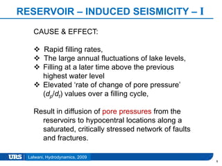 Presentation Title
RESERVOIR – INDUCED SEISMICITY – I
8
Lalwani, Hydrodynamics, 2009
CAUSE & EFFECT:
 Rapid filling rates,
 The large annual fluctuations of lake levels,
 Filling at a later time above the previous
highest water level
 Elevated ‘rate of change of pore pressure’
(dp/dt) values over a filling cycle,
Result in diffusion of pore pressures from the
reservoirs to hypocentral locations along a
saturated, critically stressed network of faults
and fractures.
 