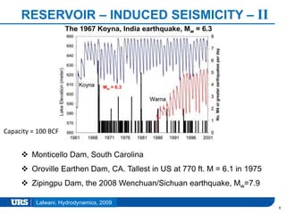 Presentation Title
RESERVOIR – INDUCED SEISMICITY – II
9
 Monticello Dam, South Carolina
 Oroville Earthen Dam, CA. Tallest in US at 770 ft. M = 6.1 in 1975
 Zipingpu Dam, the 2008 Wenchuan/Sichuan earthquake, Mw=7.9
The 1967 Koyna, India earthquake, Mw = 6.3
LakeElevation(meter)
Mw = 6.3
Capacity = 100 BCF
Lalwani, Hydrodynamics, 2009
 