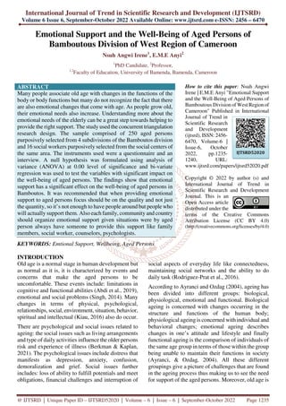 International Journal of Trend in Scientific Research and Development (IJTSRD)
Volume 6 Issue 6, September-October 2022 Available Online: www.ijtsrd.com e-ISSN: 2456 – 6470
@ IJTSRD | Unique Paper ID – IJTSRD52020 | Volume – 6 | Issue – 6 | September-October 2022 Page 1235
Emotional Support and the Well-Being of Aged Persons of
Bamboutous Division of West Region of Cameroon
Nsuh Angwi Irene1
, E.M.E Anyi2
1
PhD Candidate, 2
Professor,
1,2
Faculty of Education, University of Bamenda, Bamenda, Cameroon
ABSTRACT
Many people associate old age with changes in the functions of the
body or body functions but many do not recognize the fact that there
are also emotional changes that come with age. As people grow old,
their emotional needs also increase. Understanding more about the
emotional needs of the elderly can be a great step towards helping to
provide the right support. The study used the concurrent triangulation
research design. The sample comprised of 250 aged persons
purposively selected from 4 subdivisions of the Bamboutos division
and 16 social workers purposively selected from the social centers of
the same area. The instruments used were a questionnaire and an
interview. A null hypothesis was formulated using analysis of
variance (ANOVA) at 0.00 level of significance and bi-variate
regression was used to test the variables with significant impact on
the well-being of aged persons. The findings show that emotional
support has a significant effect on the well-being of aged persons in
Bamboutos. It was recommended that when providing emotional
support to aged persons focus should be on the quality and not just
the quantity, so it’s not enough to have people around but people who
will actually support them. Also each family, community and country
should organize emotional support given situations were by aged
person always have someone to provide this support like family
members, social worker, counselors, psychologists.
KEYWORDS: Emtional Support, Wellbeing, Aged Persons
How to cite this paper: Nsuh Angwi
Irene | E.M.E Anyi "Emotional Support
and the Well-Being of Aged Persons of
Bamboutous Division of West Region of
Cameroon" Published in International
Journal of Trend in
Scientific Research
and Development
(ijtsrd), ISSN: 2456-
6470, Volume-6 |
Issue-6, October
2022, pp.1235-
1240, URL:
www.ijtsrd.com/papers/ijtsrd52020.pdf
Copyright © 2022 by author (s) and
International Journal of Trend in
Scientific Research and Development
Journal. This is an
Open Access article
distributed under the
terms of the Creative Commons
Attribution License (CC BY 4.0)
(http://creativecommons.org/licenses/by/4.0)
INTRODUCTION
Old age is a normal stage in human development but
as normal as it is, it is characterized by events and
concerns that make the aged persons to be
uncomfortable. These events include: limitations in
cognitive and functional abilities (Abdi et al., 2019),
emotional and social problems (Singh, 2014). Many
changes in terms of physical, psychological,
relationships, social, environment, situation, behavior,
spiritual and intellectual (Kiau, 2016) also do occur.
There are psychological and social issues related to
ageing: the social issues such as living arrangements
and type of daily activities influence the older persons
risk and experience of illness (Berkman & Kaplan,
2021). The psychological issues include distress that
manifests as depression, anxiety, confusion,
demoralization and grief. Social issues further
includes: loss of ability to fulfill potentials and meet
obligations, financial challenges and interruption of
social aspects of everyday life like connectedness,
maintaining social networks and the ability to do
daily task (Rodriguez-Prat et al., 2016).
According to Ayranci and Ozdag (2004), ageing has
been divided into different groups: biological,
physiological, emotional and functional. Biological
ageing is concerned with changes occurring in the
structure and functions of the human body;
physiological ageing is concerned with individual and
behavioral changes; emotional ageing describes
changes in one’s attitude and lifestyle and finally
functional ageing is the comparison of individuals of
the same age group in terms of those within the group
being unable to maintain their functions in society
(Ayranci, & Ozdag, 2004). All these different
groupings give a picture of challenges that are found
in the ageing process thus making us to see the need
for support of the aged persons. Moreover, old age is
IJTSRD52020
 