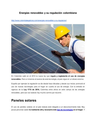 Energías renovables y su regulación colombiana
http://www.colombialegalcorp.com/energias-renovables-y-su-regulacion/
En Colombia salió en el 2014 la nueva ley que regula y reglamenta el uso de energías
renovables. Pero si miramos el avance de esta tecnología, el país sigue en un atraso enorme.
España por ejemplo la regulación se dio desde hace décadas y desde sus inicios promovió el
uso de nuevas tecnologías para el hogar en cuanto al uso de energía. Con la entrada en
vigencia de la Ley 1715 de 2014, Colombia entra ahora en este campo de las energías
renovables, pero aun así todavía hay mucho camino por recorrer.
Paneles solares
El uso de paneles solares en el país todavía está relegado a un desconocimiento total. Muy
pocas personas saben lo realmente útil y necesario este tipo de tecnologías en el hogar. Y
 