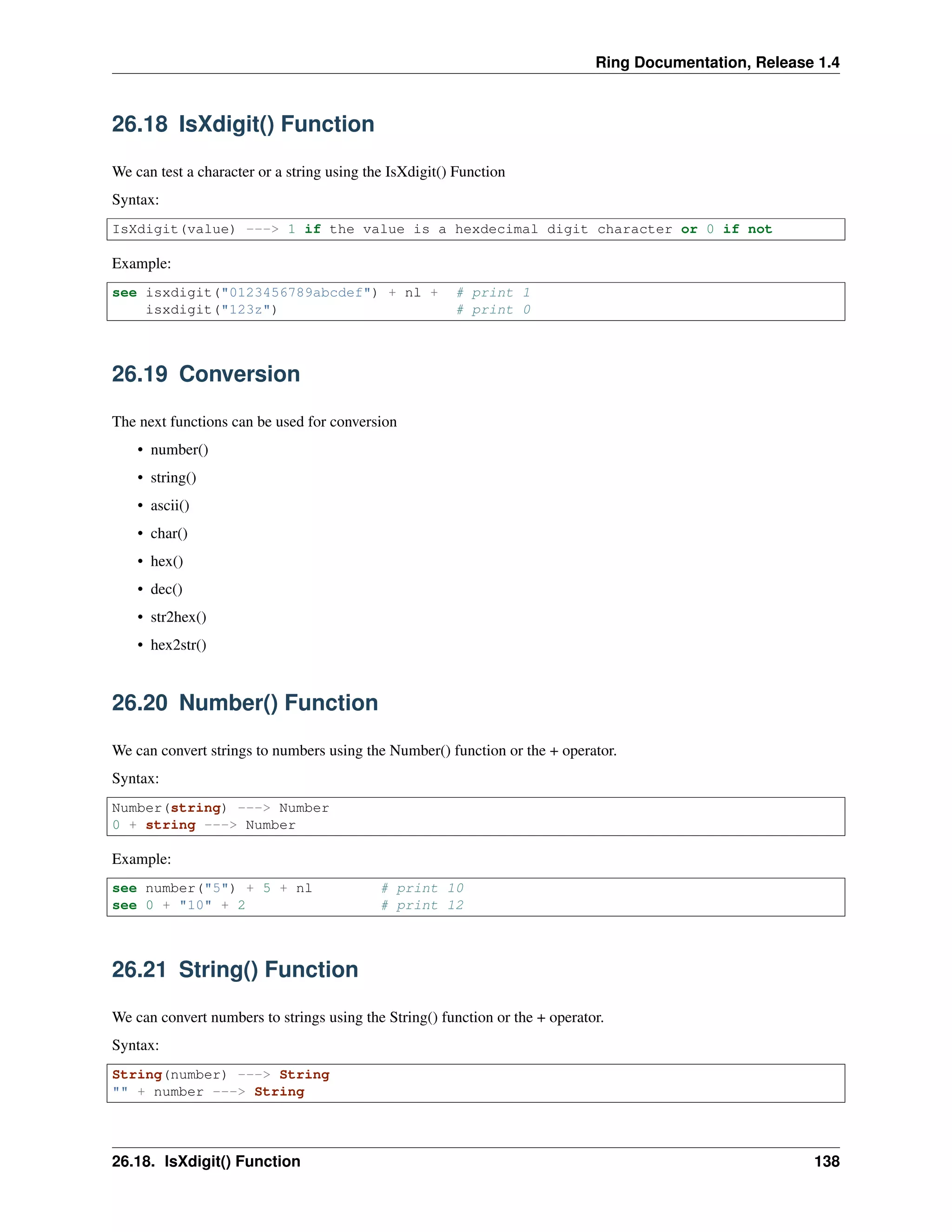 Ring Documentation, Release 1.4
26.18 IsXdigit() Function
We can test a character or a string using the IsXdigit() Function
Syntax:
IsXdigit(value) ---> 1 if the value is a hexdecimal digit character or 0 if not
Example:
see isxdigit("0123456789abcdef") + nl + # print 1
isxdigit("123z") # print 0
26.19 Conversion
The next functions can be used for conversion
• number()
• string()
• ascii()
• char()
• hex()
• dec()
• str2hex()
• hex2str()
26.20 Number() Function
We can convert strings to numbers using the Number() function or the + operator.
Syntax:
Number(string) ---> Number
0 + string ---> Number
Example:
see number("5") + 5 + nl # print 10
see 0 + "10" + 2 # print 12
26.21 String() Function
We can convert numbers to strings using the String() function or the + operator.
Syntax:
String(number) ---> String
"" + number ---> String
26.18. IsXdigit() Function 138
 