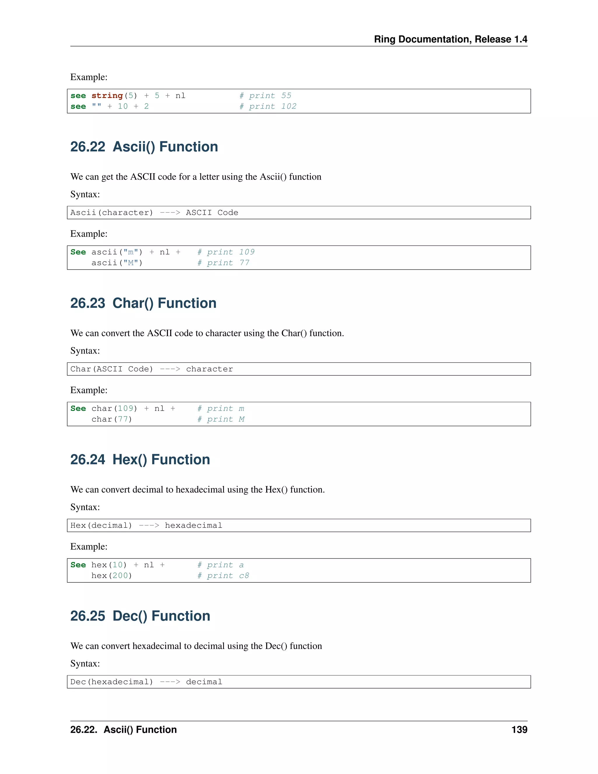 Ring Documentation, Release 1.4
Example:
see string(5) + 5 + nl # print 55
see "" + 10 + 2 # print 102
26.22 Ascii() Function
We can get the ASCII code for a letter using the Ascii() function
Syntax:
Ascii(character) ---> ASCII Code
Example:
See ascii("m") + nl + # print 109
ascii("M") # print 77
26.23 Char() Function
We can convert the ASCII code to character using the Char() function.
Syntax:
Char(ASCII Code) ---> character
Example:
See char(109) + nl + # print m
char(77) # print M
26.24 Hex() Function
We can convert decimal to hexadecimal using the Hex() function.
Syntax:
Hex(decimal) ---> hexadecimal
Example:
See hex(10) + nl + # print a
hex(200) # print c8
26.25 Dec() Function
We can convert hexadecimal to decimal using the Dec() function
Syntax:
Dec(hexadecimal) ---> decimal
26.22. Ascii() Function 139
 