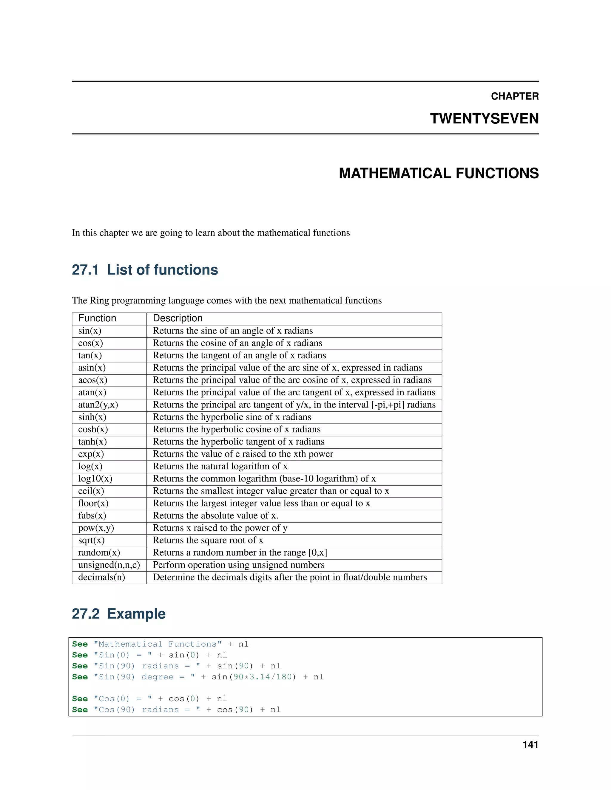 CHAPTER
TWENTYSEVEN
MATHEMATICAL FUNCTIONS
In this chapter we are going to learn about the mathematical functions
27.1 List of functions
The Ring programming language comes with the next mathematical functions
Function Description
sin(x) Returns the sine of an angle of x radians
cos(x) Returns the cosine of an angle of x radians
tan(x) Returns the tangent of an angle of x radians
asin(x) Returns the principal value of the arc sine of x, expressed in radians
acos(x) Returns the principal value of the arc cosine of x, expressed in radians
atan(x) Returns the principal value of the arc tangent of x, expressed in radians
atan2(y,x) Returns the principal arc tangent of y/x, in the interval [-pi,+pi] radians
sinh(x) Returns the hyperbolic sine of x radians
cosh(x) Returns the hyperbolic cosine of x radians
tanh(x) Returns the hyperbolic tangent of x radians
exp(x) Returns the value of e raised to the xth power
log(x) Returns the natural logarithm of x
log10(x) Returns the common logarithm (base-10 logarithm) of x
ceil(x) Returns the smallest integer value greater than or equal to x
ﬂoor(x) Returns the largest integer value less than or equal to x
fabs(x) Returns the absolute value of x.
pow(x,y) Returns x raised to the power of y
sqrt(x) Returns the square root of x
random(x) Returns a random number in the range [0,x]
unsigned(n,n,c) Perform operation using unsigned numbers
decimals(n) Determine the decimals digits after the point in ﬂoat/double numbers
27.2 Example
See "Mathematical Functions" + nl
See "Sin(0) = " + sin(0) + nl
See "Sin(90) radians = " + sin(90) + nl
See "Sin(90) degree = " + sin(90*3.14/180) + nl
See "Cos(0) = " + cos(0) + nl
See "Cos(90) radians = " + cos(90) + nl
141
 