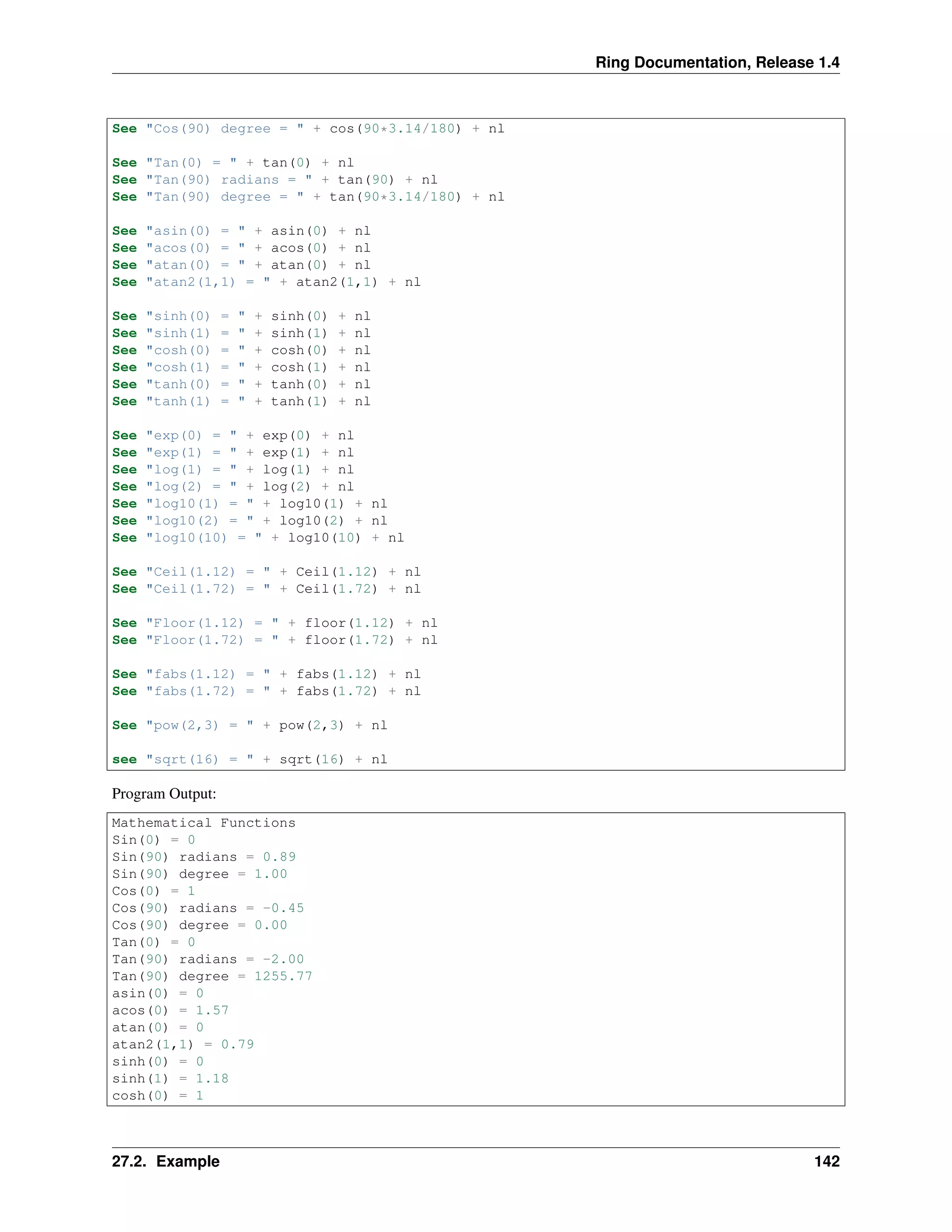 Ring Documentation, Release 1.4
See "Cos(90) degree = " + cos(90*3.14/180) + nl
See "Tan(0) = " + tan(0) + nl
See "Tan(90) radians = " + tan(90) + nl
See "Tan(90) degree = " + tan(90*3.14/180) + nl
See "asin(0) = " + asin(0) + nl
See "acos(0) = " + acos(0) + nl
See "atan(0) = " + atan(0) + nl
See "atan2(1,1) = " + atan2(1,1) + nl
See "sinh(0) = " + sinh(0) + nl
See "sinh(1) = " + sinh(1) + nl
See "cosh(0) = " + cosh(0) + nl
See "cosh(1) = " + cosh(1) + nl
See "tanh(0) = " + tanh(0) + nl
See "tanh(1) = " + tanh(1) + nl
See "exp(0) = " + exp(0) + nl
See "exp(1) = " + exp(1) + nl
See "log(1) = " + log(1) + nl
See "log(2) = " + log(2) + nl
See "log10(1) = " + log10(1) + nl
See "log10(2) = " + log10(2) + nl
See "log10(10) = " + log10(10) + nl
See "Ceil(1.12) = " + Ceil(1.12) + nl
See "Ceil(1.72) = " + Ceil(1.72) + nl
See "Floor(1.12) = " + floor(1.12) + nl
See "Floor(1.72) = " + floor(1.72) + nl
See "fabs(1.12) = " + fabs(1.12) + nl
See "fabs(1.72) = " + fabs(1.72) + nl
See "pow(2,3) = " + pow(2,3) + nl
see "sqrt(16) = " + sqrt(16) + nl
Program Output:
Mathematical Functions
Sin(0) = 0
Sin(90) radians = 0.89
Sin(90) degree = 1.00
Cos(0) = 1
Cos(90) radians = -0.45
Cos(90) degree = 0.00
Tan(0) = 0
Tan(90) radians = -2.00
Tan(90) degree = 1255.77
asin(0) = 0
acos(0) = 1.57
atan(0) = 0
atan2(1,1) = 0.79
sinh(0) = 0
sinh(1) = 1.18
cosh(0) = 1
27.2. Example 142
 