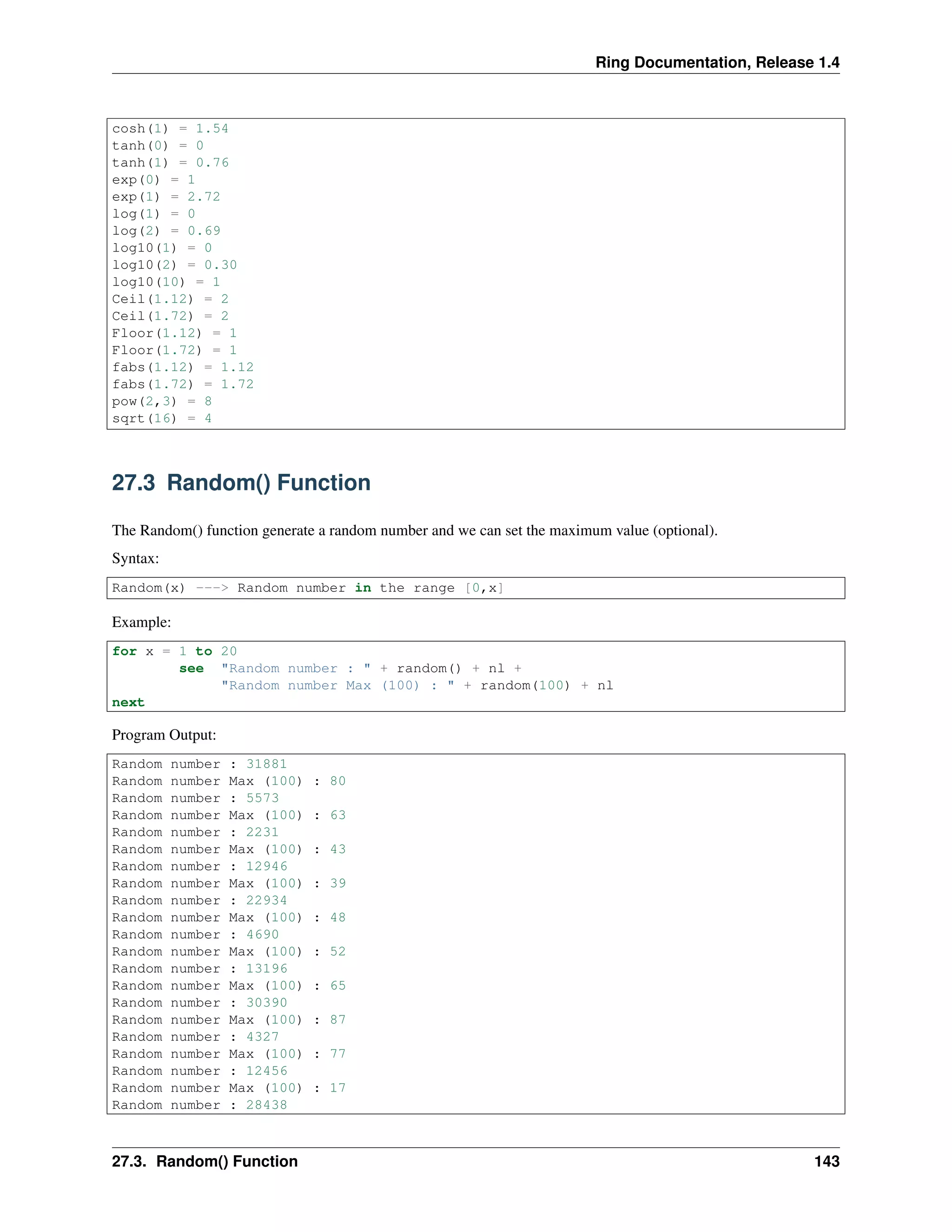 Ring Documentation, Release 1.4
cosh(1) = 1.54
tanh(0) = 0
tanh(1) = 0.76
exp(0) = 1
exp(1) = 2.72
log(1) = 0
log(2) = 0.69
log10(1) = 0
log10(2) = 0.30
log10(10) = 1
Ceil(1.12) = 2
Ceil(1.72) = 2
Floor(1.12) = 1
Floor(1.72) = 1
fabs(1.12) = 1.12
fabs(1.72) = 1.72
pow(2,3) = 8
sqrt(16) = 4
27.3 Random() Function
The Random() function generate a random number and we can set the maximum value (optional).
Syntax:
Random(x) ---> Random number in the range [0,x]
Example:
for x = 1 to 20
see "Random number : " + random() + nl +
"Random number Max (100) : " + random(100) + nl
next
Program Output:
Random number : 31881
Random number Max (100) : 80
Random number : 5573
Random number Max (100) : 63
Random number : 2231
Random number Max (100) : 43
Random number : 12946
Random number Max (100) : 39
Random number : 22934
Random number Max (100) : 48
Random number : 4690
Random number Max (100) : 52
Random number : 13196
Random number Max (100) : 65
Random number : 30390
Random number Max (100) : 87
Random number : 4327
Random number Max (100) : 77
Random number : 12456
Random number Max (100) : 17
Random number : 28438
27.3. Random() Function 143
 