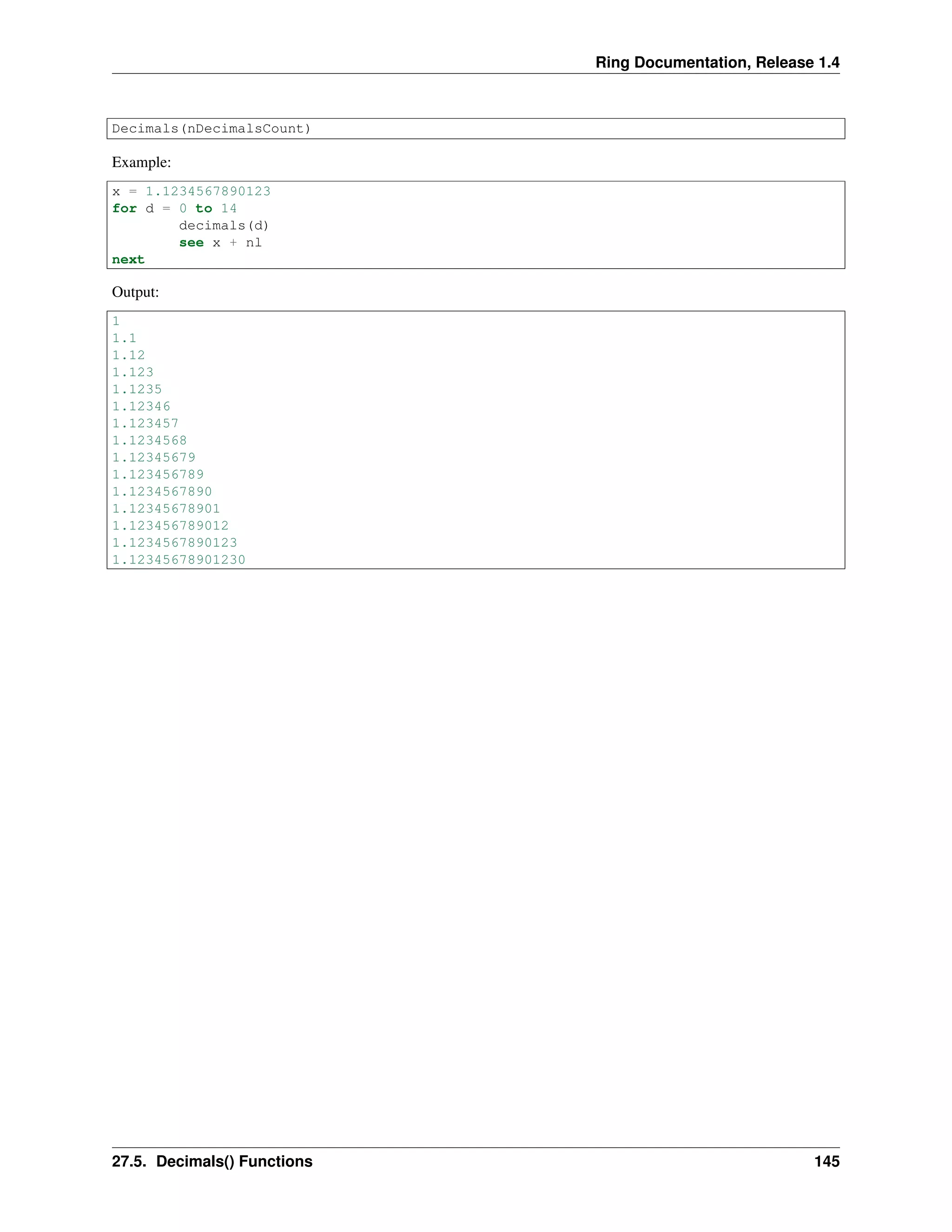 Ring Documentation, Release 1.4
Decimals(nDecimalsCount)
Example:
x = 1.1234567890123
for d = 0 to 14
decimals(d)
see x + nl
next
Output:
1
1.1
1.12
1.123
1.1235
1.12346
1.123457
1.1234568
1.12345679
1.123456789
1.1234567890
1.12345678901
1.123456789012
1.1234567890123
1.12345678901230
27.5. Decimals() Functions 145
 