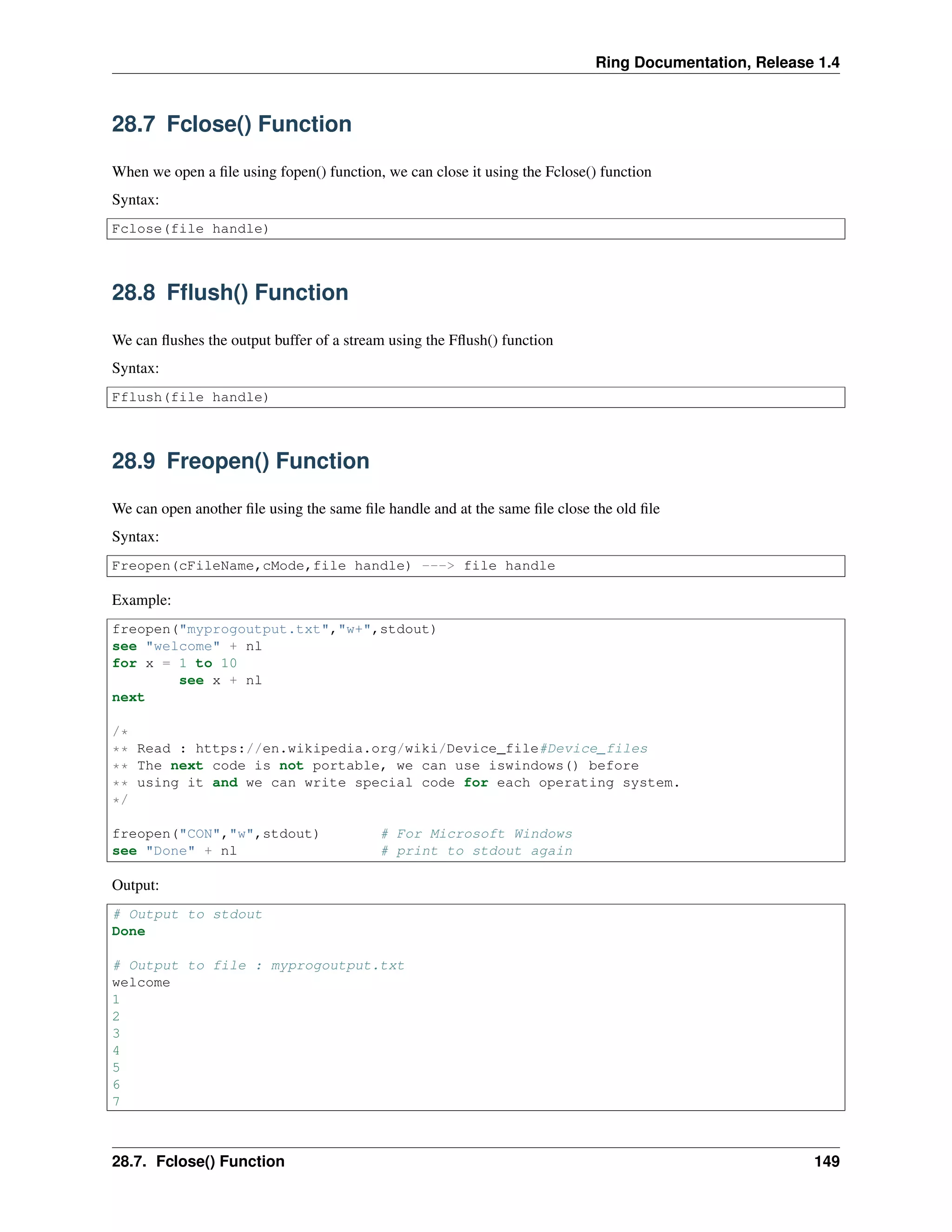 Ring Documentation, Release 1.4
28.7 Fclose() Function
When we open a ﬁle using fopen() function, we can close it using the Fclose() function
Syntax:
Fclose(file handle)
28.8 Fﬂush() Function
We can ﬂushes the output buffer of a stream using the Fﬂush() function
Syntax:
Fflush(file handle)
28.9 Freopen() Function
We can open another ﬁle using the same ﬁle handle and at the same ﬁle close the old ﬁle
Syntax:
Freopen(cFileName,cMode,file handle) ---> file handle
Example:
freopen("myprogoutput.txt","w+",stdout)
see "welcome" + nl
for x = 1 to 10
see x + nl
next
/*
** Read : https://en.wikipedia.org/wiki/Device_file#Device_files
** The next code is not portable, we can use iswindows() before
** using it and we can write special code for each operating system.
*/
freopen("CON","w",stdout) # For Microsoft Windows
see "Done" + nl # print to stdout again
Output:
# Output to stdout
Done
# Output to file : myprogoutput.txt
welcome
1
2
3
4
5
6
7
28.7. Fclose() Function 149
 