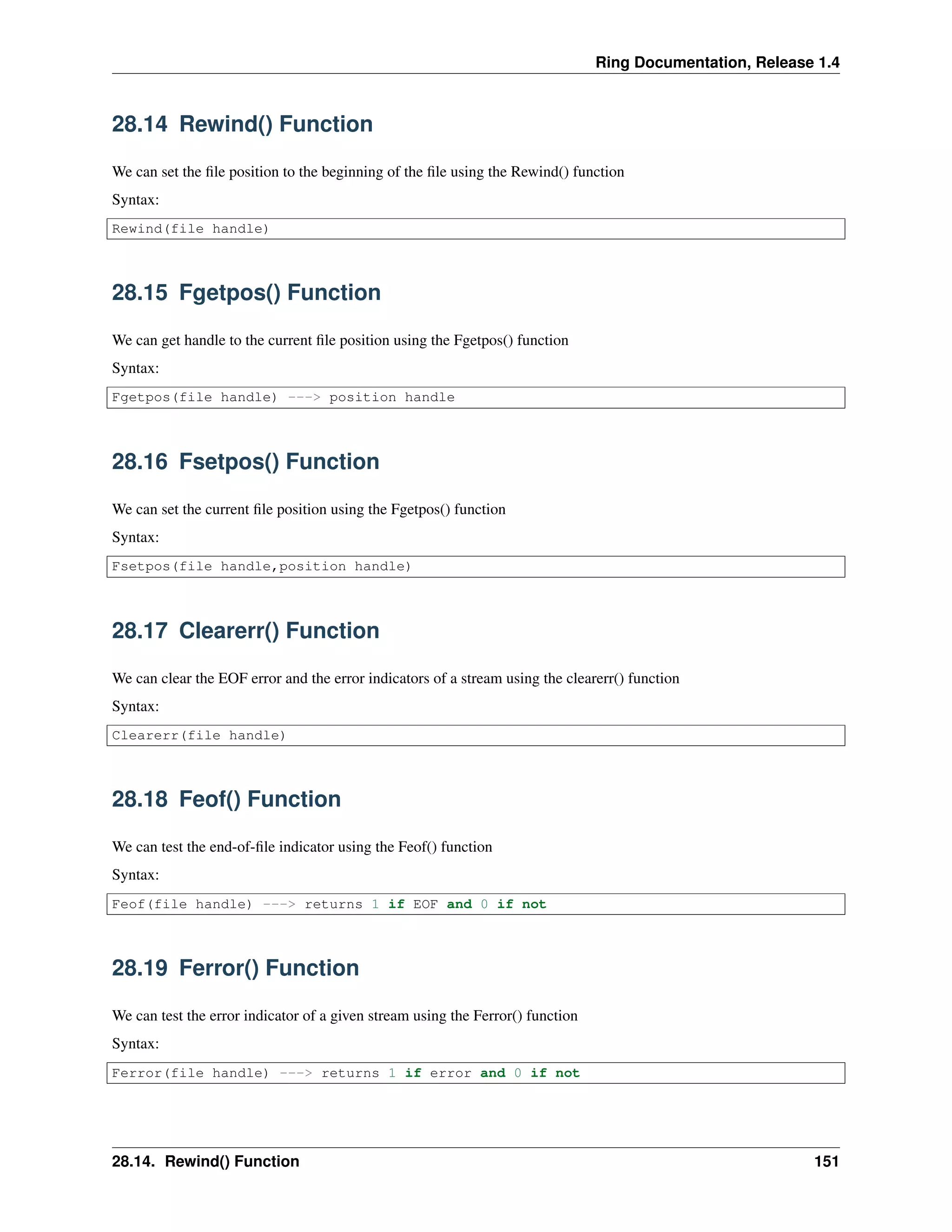 Ring Documentation, Release 1.4
28.14 Rewind() Function
We can set the ﬁle position to the beginning of the ﬁle using the Rewind() function
Syntax:
Rewind(file handle)
28.15 Fgetpos() Function
We can get handle to the current ﬁle position using the Fgetpos() function
Syntax:
Fgetpos(file handle) ---> position handle
28.16 Fsetpos() Function
We can set the current ﬁle position using the Fgetpos() function
Syntax:
Fsetpos(file handle,position handle)
28.17 Clearerr() Function
We can clear the EOF error and the error indicators of a stream using the clearerr() function
Syntax:
Clearerr(file handle)
28.18 Feof() Function
We can test the end-of-ﬁle indicator using the Feof() function
Syntax:
Feof(file handle) ---> returns 1 if EOF and 0 if not
28.19 Ferror() Function
We can test the error indicator of a given stream using the Ferror() function
Syntax:
Ferror(file handle) ---> returns 1 if error and 0 if not
28.14. Rewind() Function 151
 