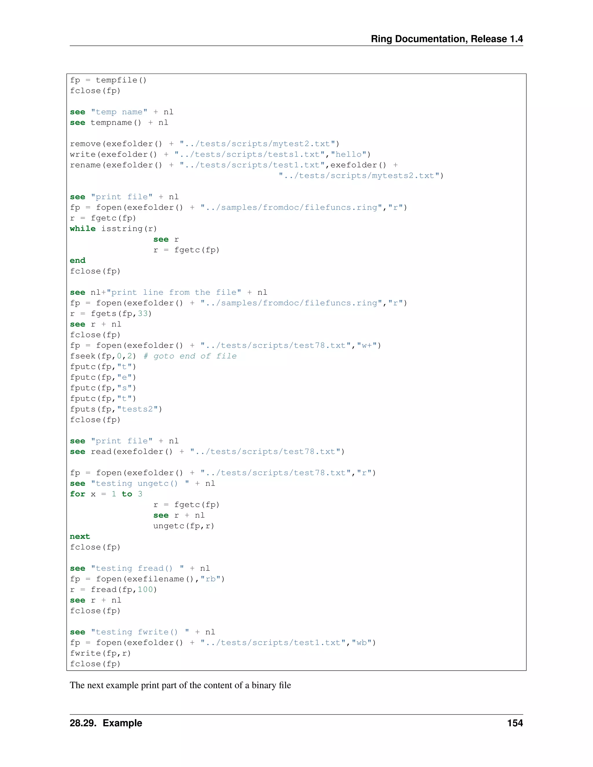 Ring Documentation, Release 1.4
fp = tempfile()
fclose(fp)
see "temp name" + nl
see tempname() + nl
remove(exefolder() + "../tests/scripts/mytest2.txt")
write(exefolder() + "../tests/scripts/tests1.txt","hello")
rename(exefolder() + "../tests/scripts/test1.txt",exefolder() +
"../tests/scripts/mytests2.txt")
see "print file" + nl
fp = fopen(exefolder() + "../samples/fromdoc/filefuncs.ring","r")
r = fgetc(fp)
while isstring(r)
see r
r = fgetc(fp)
end
fclose(fp)
see nl+"print line from the file" + nl
fp = fopen(exefolder() + "../samples/fromdoc/filefuncs.ring","r")
r = fgets(fp,33)
see r + nl
fclose(fp)
fp = fopen(exefolder() + "../tests/scripts/test78.txt","w+")
fseek(fp,0,2) # goto end of file
fputc(fp,"t")
fputc(fp,"e")
fputc(fp,"s")
fputc(fp,"t")
fputs(fp,"tests2")
fclose(fp)
see "print file" + nl
see read(exefolder() + "../tests/scripts/test78.txt")
fp = fopen(exefolder() + "../tests/scripts/test78.txt","r")
see "testing ungetc() " + nl
for x = 1 to 3
r = fgetc(fp)
see r + nl
ungetc(fp,r)
next
fclose(fp)
see "testing fread() " + nl
fp = fopen(exefilename(),"rb")
r = fread(fp,100)
see r + nl
fclose(fp)
see "testing fwrite() " + nl
fp = fopen(exefolder() + "../tests/scripts/test1.txt","wb")
fwrite(fp,r)
fclose(fp)
The next example print part of the content of a binary ﬁle
28.29. Example 154
 