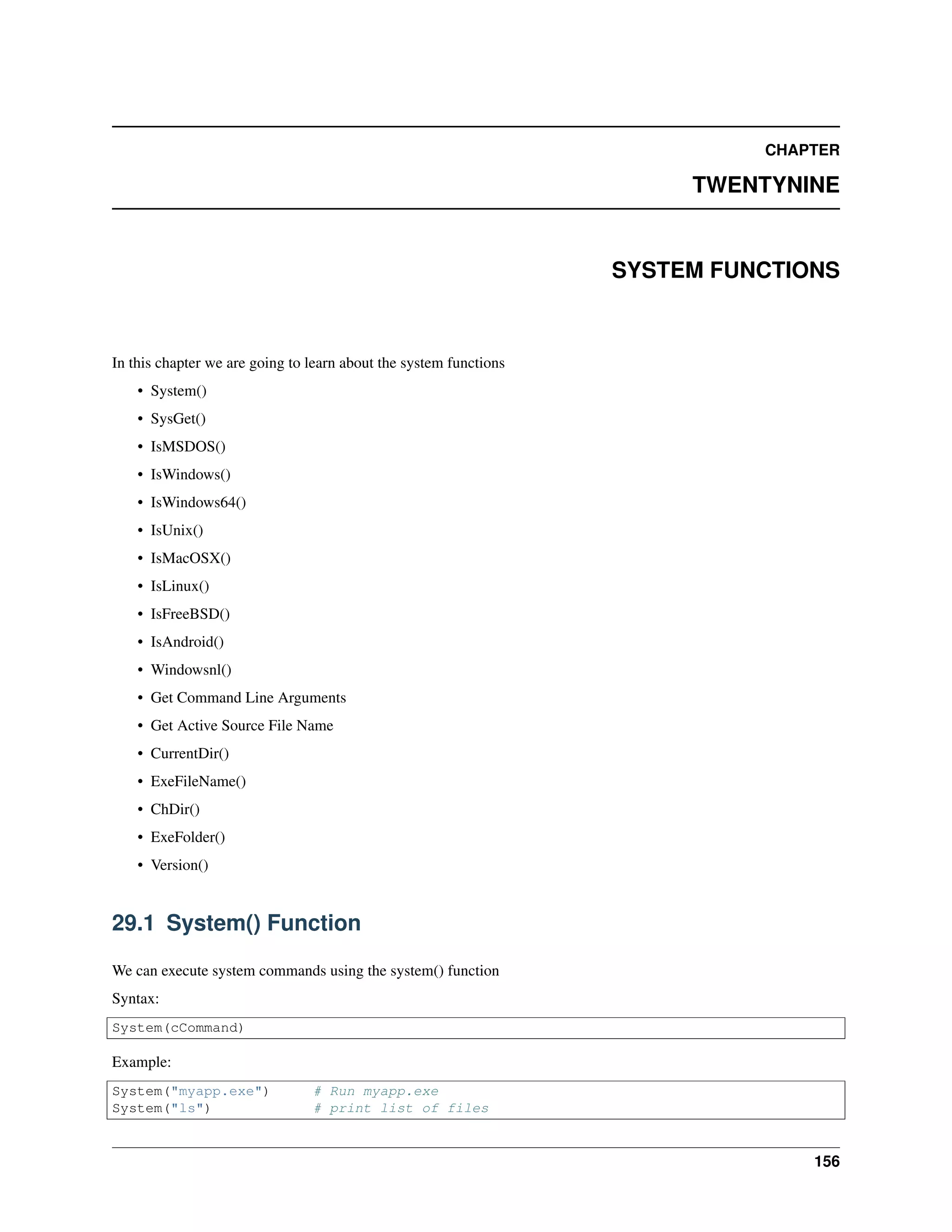 CHAPTER
TWENTYNINE
SYSTEM FUNCTIONS
In this chapter we are going to learn about the system functions
• System()
• SysGet()
• IsMSDOS()
• IsWindows()
• IsWindows64()
• IsUnix()
• IsMacOSX()
• IsLinux()
• IsFreeBSD()
• IsAndroid()
• Windowsnl()
• Get Command Line Arguments
• Get Active Source File Name
• CurrentDir()
• ExeFileName()
• ChDir()
• ExeFolder()
• Version()
29.1 System() Function
We can execute system commands using the system() function
Syntax:
System(cCommand)
Example:
System("myapp.exe") # Run myapp.exe
System("ls") # print list of files
156
 