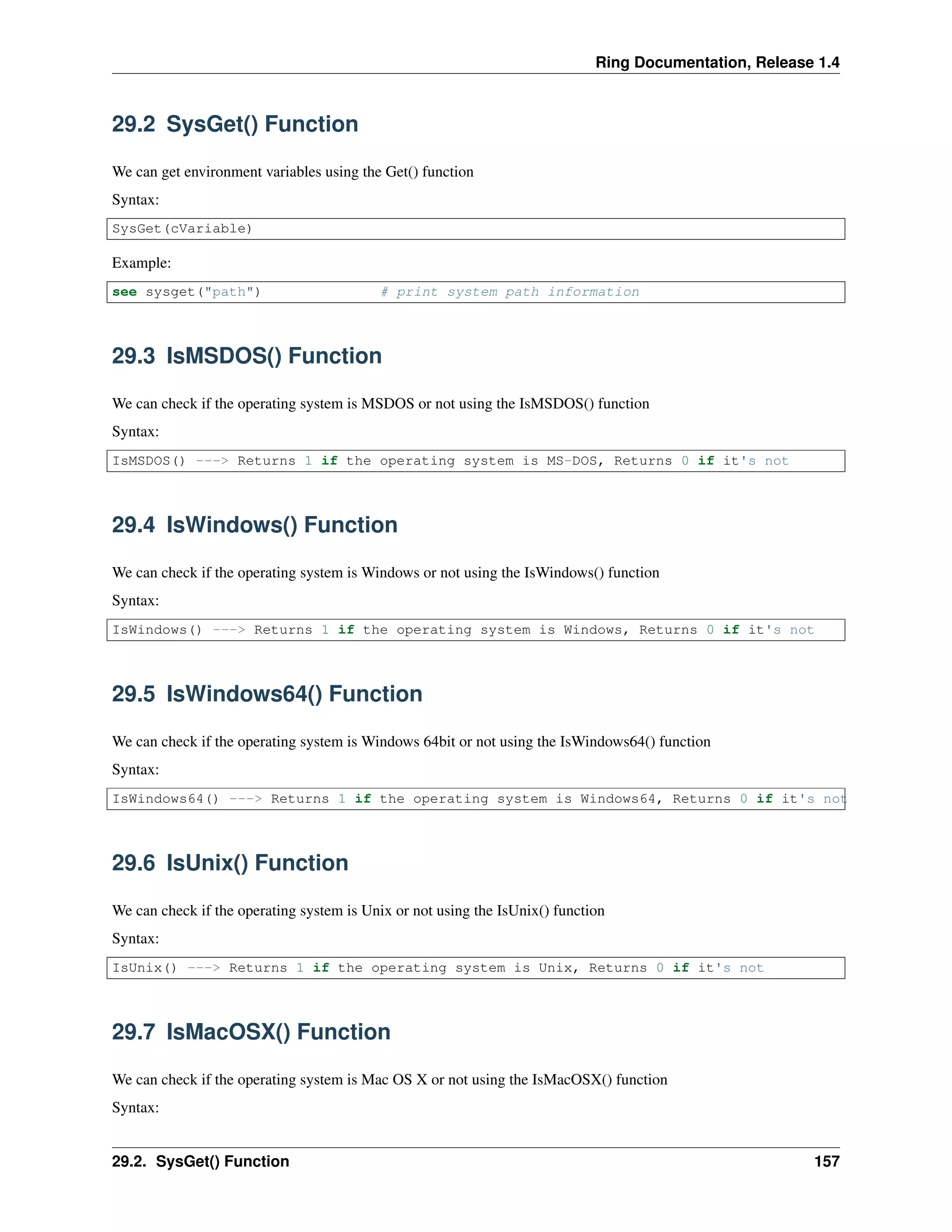 Ring Documentation, Release 1.4
29.2 SysGet() Function
We can get environment variables using the Get() function
Syntax:
SysGet(cVariable)
Example:
see sysget("path") # print system path information
29.3 IsMSDOS() Function
We can check if the operating system is MSDOS or not using the IsMSDOS() function
Syntax:
IsMSDOS() ---> Returns 1 if the operating system is MS-DOS, Returns 0 if it's not
29.4 IsWindows() Function
We can check if the operating system is Windows or not using the IsWindows() function
Syntax:
IsWindows() ---> Returns 1 if the operating system is Windows, Returns 0 if it's not
29.5 IsWindows64() Function
We can check if the operating system is Windows 64bit or not using the IsWindows64() function
Syntax:
IsWindows64() ---> Returns 1 if the operating system is Windows64, Returns 0 if it's not
29.6 IsUnix() Function
We can check if the operating system is Unix or not using the IsUnix() function
Syntax:
IsUnix() ---> Returns 1 if the operating system is Unix, Returns 0 if it's not
29.7 IsMacOSX() Function
We can check if the operating system is Mac OS X or not using the IsMacOSX() function
Syntax:
29.2. SysGet() Function 157
 