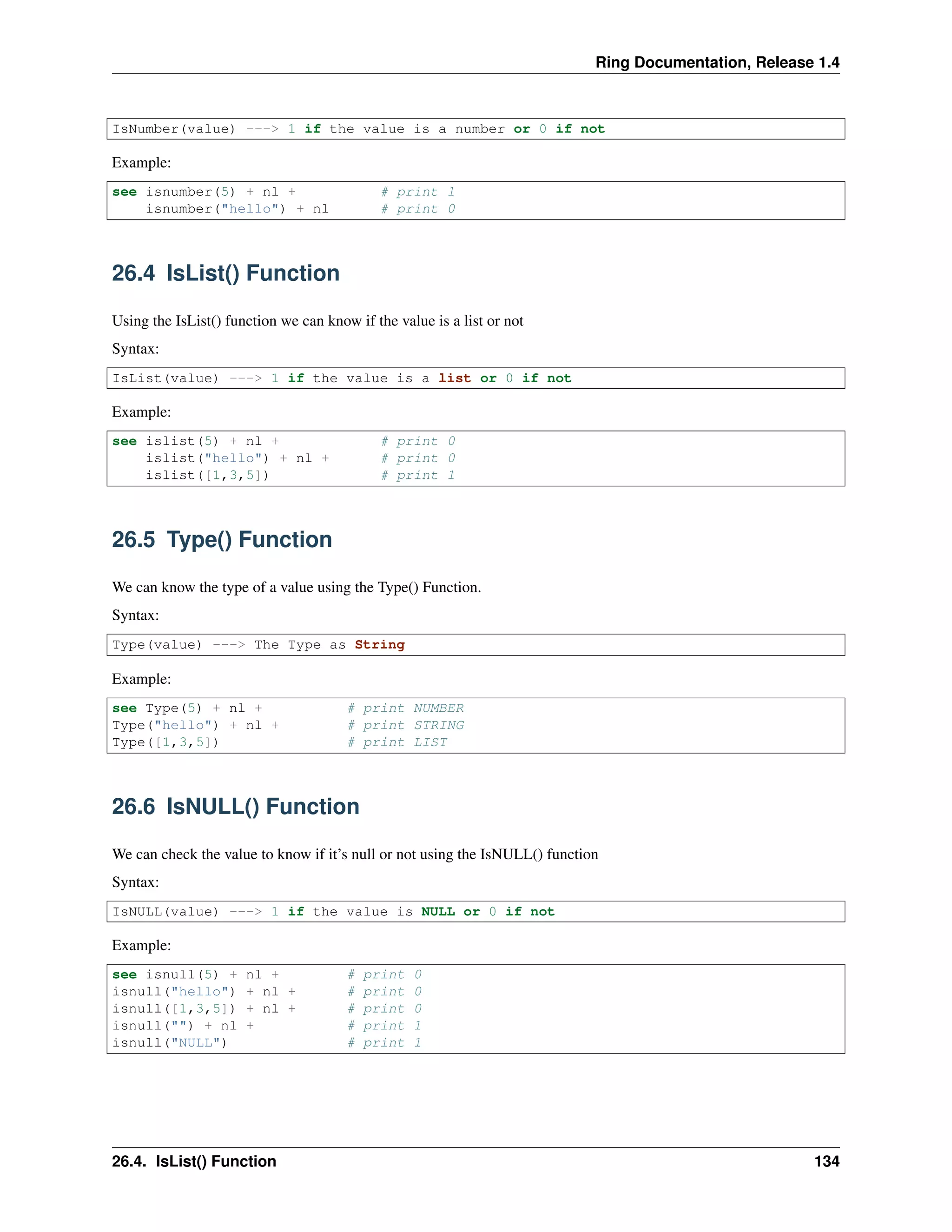 Ring Documentation, Release 1.4
IsNumber(value) ---> 1 if the value is a number or 0 if not
Example:
see isnumber(5) + nl + # print 1
isnumber("hello") + nl # print 0
26.4 IsList() Function
Using the IsList() function we can know if the value is a list or not
Syntax:
IsList(value) ---> 1 if the value is a list or 0 if not
Example:
see islist(5) + nl + # print 0
islist("hello") + nl + # print 0
islist([1,3,5]) # print 1
26.5 Type() Function
We can know the type of a value using the Type() Function.
Syntax:
Type(value) ---> The Type as String
Example:
see Type(5) + nl + # print NUMBER
Type("hello") + nl + # print STRING
Type([1,3,5]) # print LIST
26.6 IsNULL() Function
We can check the value to know if it’s null or not using the IsNULL() function
Syntax:
IsNULL(value) ---> 1 if the value is NULL or 0 if not
Example:
see isnull(5) + nl + # print 0
isnull("hello") + nl + # print 0
isnull([1,3,5]) + nl + # print 0
isnull("") + nl + # print 1
isnull("NULL") # print 1
26.4. IsList() Function 134
 